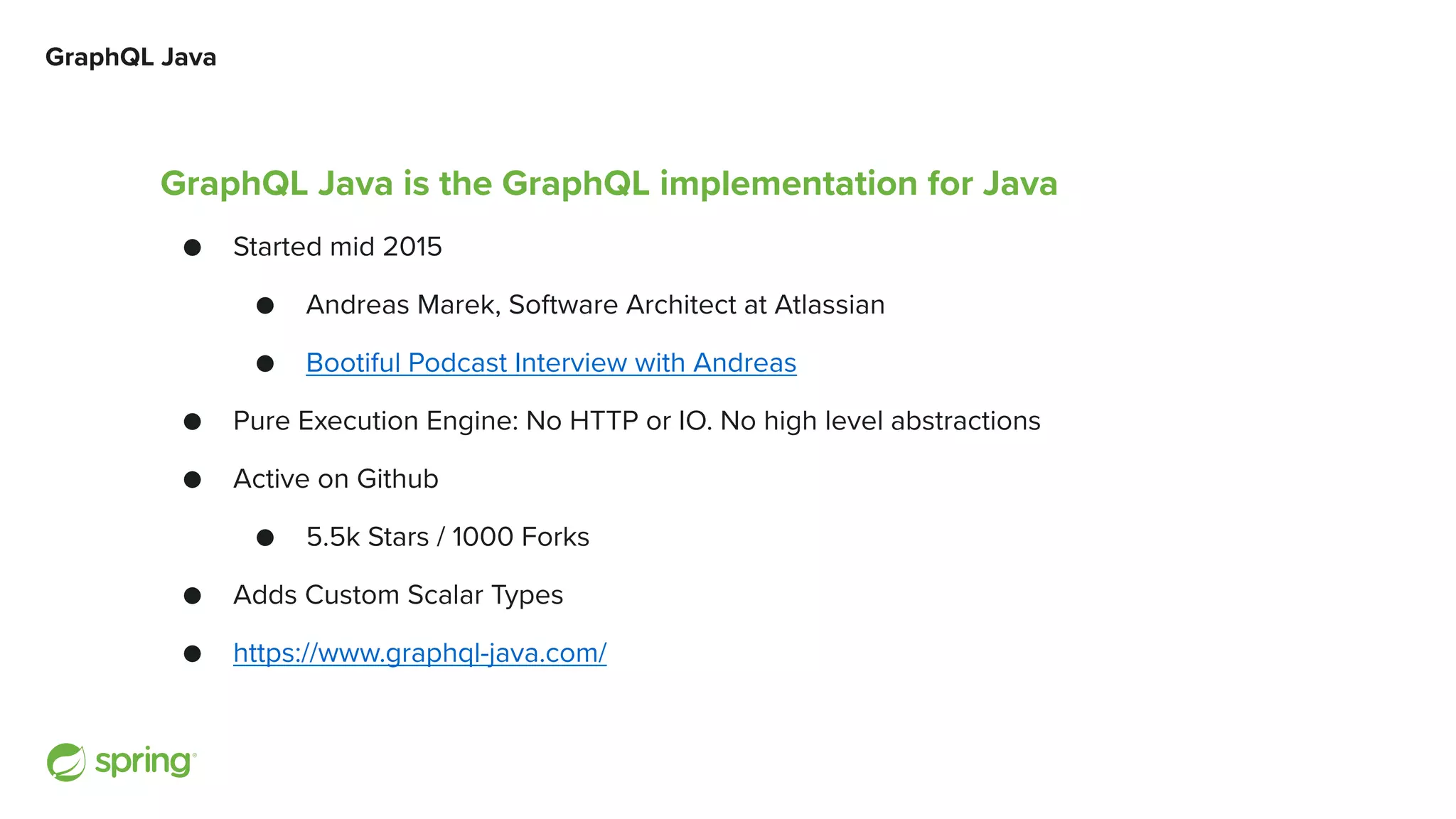 GraphQL Java GraphQL Java is the GraphQL implementation for Java ● Started mid 2015 ● Andreas Marek, Software Architect at Atlassian ● Bootiful Podcast Interview with Andreas ● Pure Execution Engine: No HTTP or IO. No high level abstractions ● Active on Github ● 5.5k Stars / 1000 Forks ● Adds Custom Scalar Types ● https://www.graphql-java.com/ 