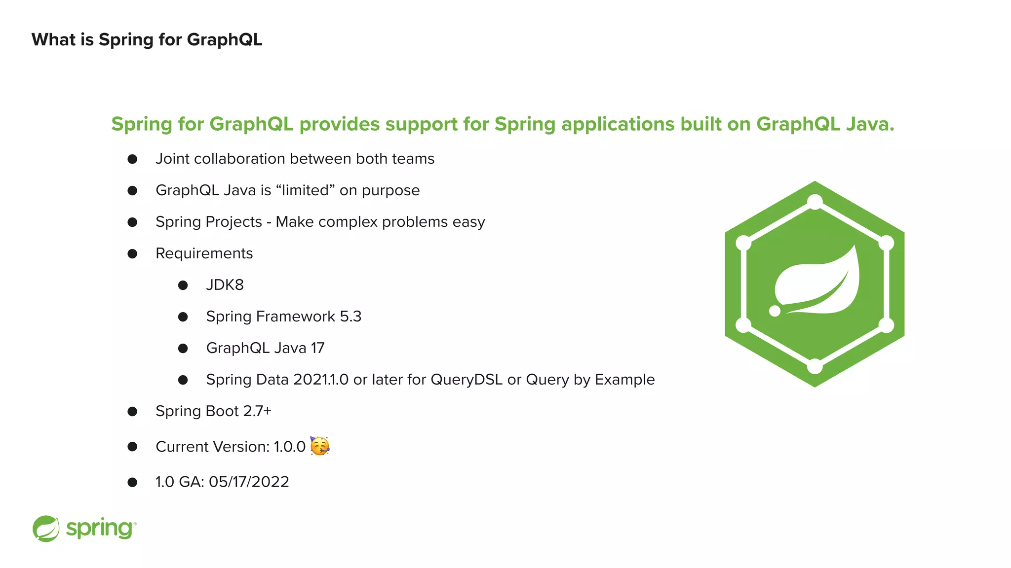 What is Spring for GraphQL Spring for GraphQL provides support for Spring applications built on GraphQL Java. ● Joint collaboration between both teams ● GraphQL Java is “limited” on purpose ● Spring Projects - Make complex problems easy ● Requirements ● JDK8 ● Spring Framework 5.3 ● GraphQL Java 17 ● Spring Data 2021.1.0 or later for QueryDSL or Query by Example ● Spring Boot 2.7+ ● Current Version: 1.0.0 🥳 ● 1.0 GA: 05/17/2022 