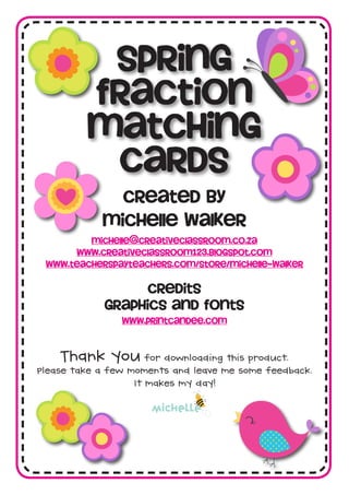Spring
fraction
matching
cards
created by
michelle walker
michelle@creativeclassroom.co.za
www.creativeclassroom123.blogspot.com
www.teacherspayteachers.com/Store/Michelle-Walker
credits
graphics and fonts
www.printcandee.com
michelle
 