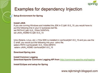 Examples for dependency Injection
Setup Enviornment for Spring


Install JAVA
If you are running Windows and installed the JDK in C:jdk1.6.0_15, you would have to
put the following line in your C:autoexec.bat file.
set PATH=C:jdk1.6.0_15bin;%PATH%
set JAVA_HOME=C:jdk1.6.0_15


Unix (Solaris, Linux, etc.), if the SDK is installed in /usr/local/jdk1.6.0_15 and you use the
C shell, you would put the following into your .cshrc file.
setenv PATH /usr/local/jdk1.6.0_15/bin:$PATH
 setenv JAVA_HOME /usr/local/jdk1.6.0_15

Download Spring Jars

Install Common Logging
Download Apache Commons Logging API from http://commons.apache.org/logging

Install Eclipse and setup for Spring


                                                       www.rajkrrsingh.blogspot.com
 