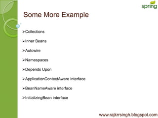Some More Example

Collections

Inner Beans

Autowire

Namespaces

Depends Upon

ApplicationContextAware interface

BeanNameAware interface

InitializingBean interface



                                     www.rajkrrsingh.blogspot.com
 