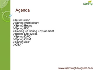 Agenda

Introduction
Spring Architecture
Spring Beans
Spring IOC
Setting up Spring Environment
Beans Life cycles
Spring DAO
Spring ORM
Spring AOP
Q&A




                                 www.rajkrrsingh.blogspot.com
 