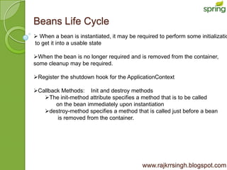 Beans Life Cycle
 When a bean is instantiated, it may be required to perform some initializatio
to get it into a usable state

When the bean is no longer required and is removed from the container,
some cleanup may be required.

Register the shutdown hook for the ApplicationContext

Callback Methods: Init and destroy methods
   The init-method attribute specifies a method that is to be called
        on the bean immediately upon instantiation
   destroy-method specifies a method that is called just before a bean
        is removed from the container.




                                            www.rajkrrsingh.blogspot.com
 