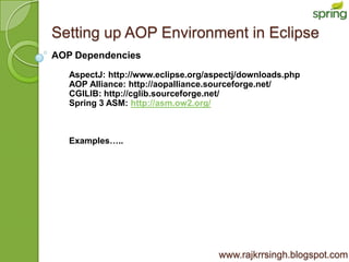 Setting up AOP Environment in Eclipse
AOP Dependencies
   AspectJ: http://www.eclipse.org/aspectj/downloads.php
   AOP Alliance: http://aopalliance.sourceforge.net/
   CGILIB: http://cglib.sourceforge.net/
   Spring 3 ASM: http://asm.ow2.org/



   Examples…..




                                     www.rajkrrsingh.blogspot.com
 