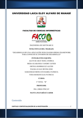 UNIVERSIDAD LAICA ELOY ALFARO DE MANABÍ
FACULTAD DE CIENCIAS INFORMÁTICAS
ASIGNATURA:
INGENIERIA DE SOFTWARE II
TEMA/TITULO DEL TRABAJO:
“DESARROLLO DE UNA APLICACIÓN WEB USANDO SPRING FRAMEWORK
PARA CONOCER SU ENTORNO DE DESARROLLO”
INTEGRANTES EQUIPO:
ALCIVAR ARAY ROSA ANDREA
MERA GUARANDA YANDRY JAVIER
ORTEGA RODRIGUEZ ALEXIS
PALMA GUALE IRVING JOSE
SAMANIEGO MONCAYO ISABEL PATRICIA
VERA BURGOS ELSA PATRICIA
CURSO:
5° NIVEL “B”
PROFESOR:
ING. JORGE PINCAY
MANTA-MANABÍ-ECUADOR
Contenido
CAPITULO I CONTEXTUALIZACIÓN DE LA INVESTIGACIÓN ......................................................... 2
 