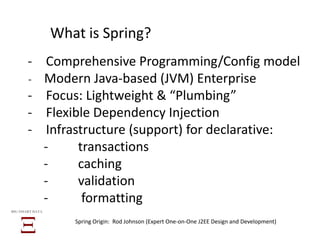 What is Spring?
̵ Comprehensive Programming/Config model
̵ Modern Java-based (JVM) Enterprise
̵ Focus: Lightweight & “Plumbing”
̵ Flexible Dependency Injection
̵ Infrastructure (support) for declarative:
̵ transactions
̵ caching
̵ validation
̵ formatting
BIG SMART DATA
Spring Origin: Rod Johnson (Expert One-on-One J2EE Design and Development)
 