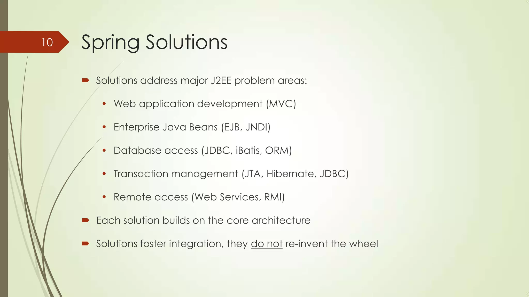 Spring Solutions
 Solutions address major J2EE problem areas:
• Web application development (MVC)
• Enterprise Java Beans (EJB, JNDI)
• Database access (JDBC, iBatis, ORM)
• Transaction management (JTA, Hibernate, JDBC)
• Remote access (Web Services, RMI)
 Each solution builds on the core architecture
 Solutions foster integration, they do not re-invent the wheel
10
 