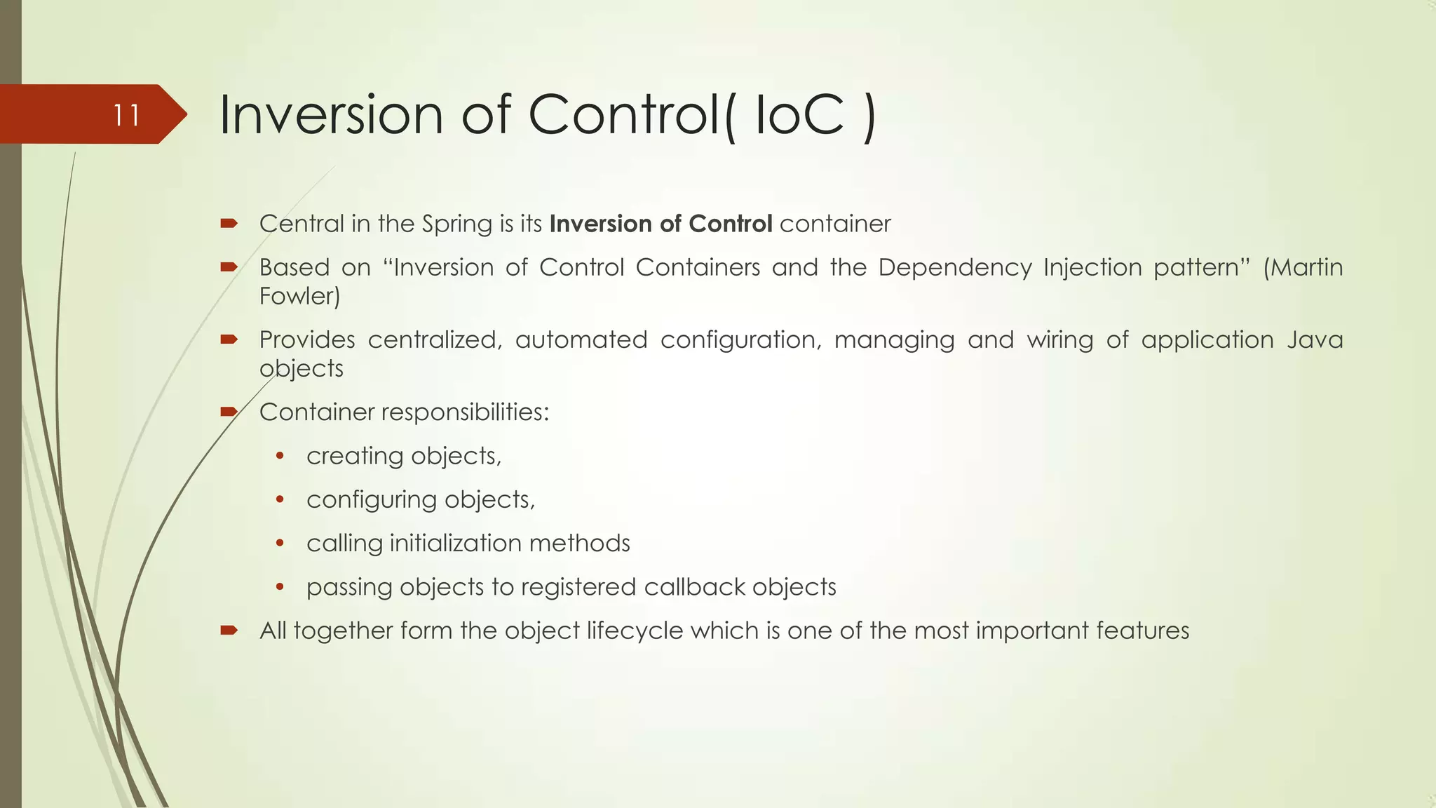 Inversion of Control( IoC )
 Central in the Spring is its Inversion of Control container
 Based on “Inversion of Control Containers and the Dependency Injection pattern” (Martin
Fowler)
 Provides centralized, automated configuration, managing and wiring of application Java
objects
 Container responsibilities:
• creating objects,
• configuring objects,
• calling initialization methods
• passing objects to registered callback objects
 All together form the object lifecycle which is one of the most important features
11
 