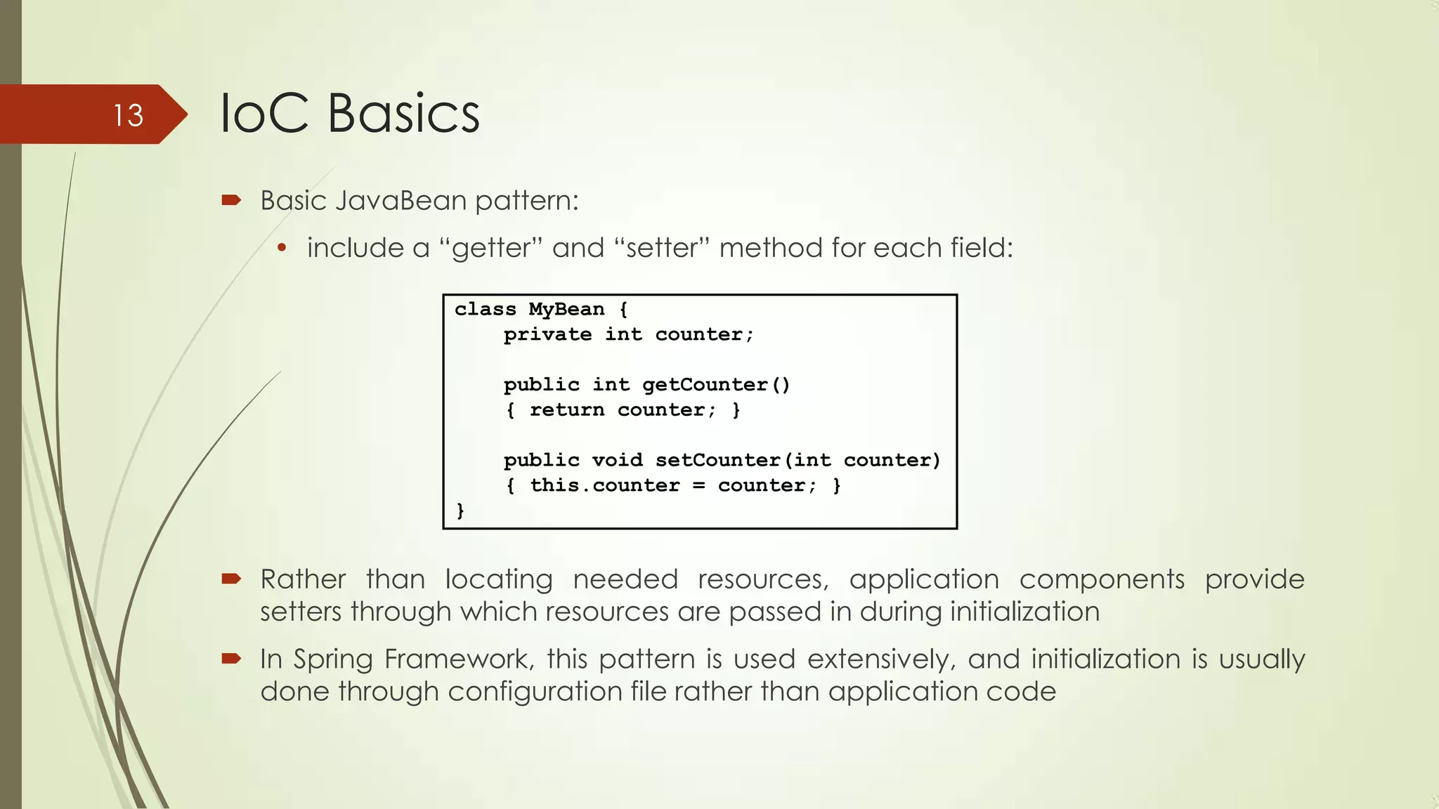 IoC Basics
 Basic JavaBean pattern:
• include a “getter” and “setter” method for each field:
 Rather than locating needed resources, application components provide
setters through which resources are passed in during initialization
 In Spring Framework, this pattern is used extensively, and initialization is usually
done through configuration file rather than application code
class MyBean {
private int counter;
public int getCounter()
{ return counter; }
public void setCounter(int counter)
{ this.counter = counter; }
}
13
 