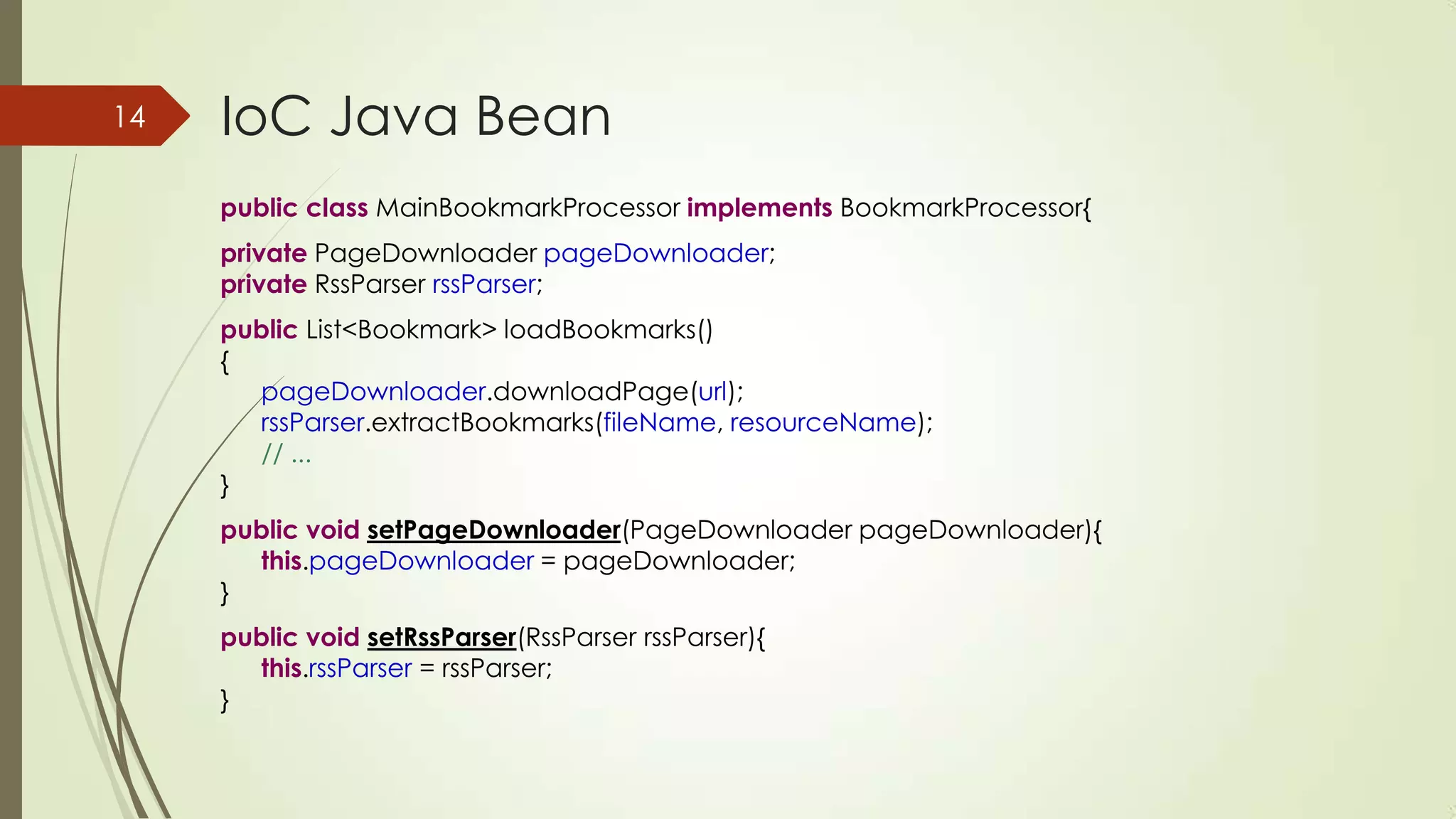 IoC Java Bean
public class MainBookmarkProcessor implements BookmarkProcessor{
private PageDownloader pageDownloader;
private RssParser rssParser;
public List<Bookmark> loadBookmarks()
{
pageDownloader.downloadPage(url);
rssParser.extractBookmarks(fileName, resourceName);
// ...
}
public void setPageDownloader(PageDownloader pageDownloader){
this.pageDownloader = pageDownloader;
}
public void setRssParser(RssParser rssParser){
this.rssParser = rssParser;
}
14
 