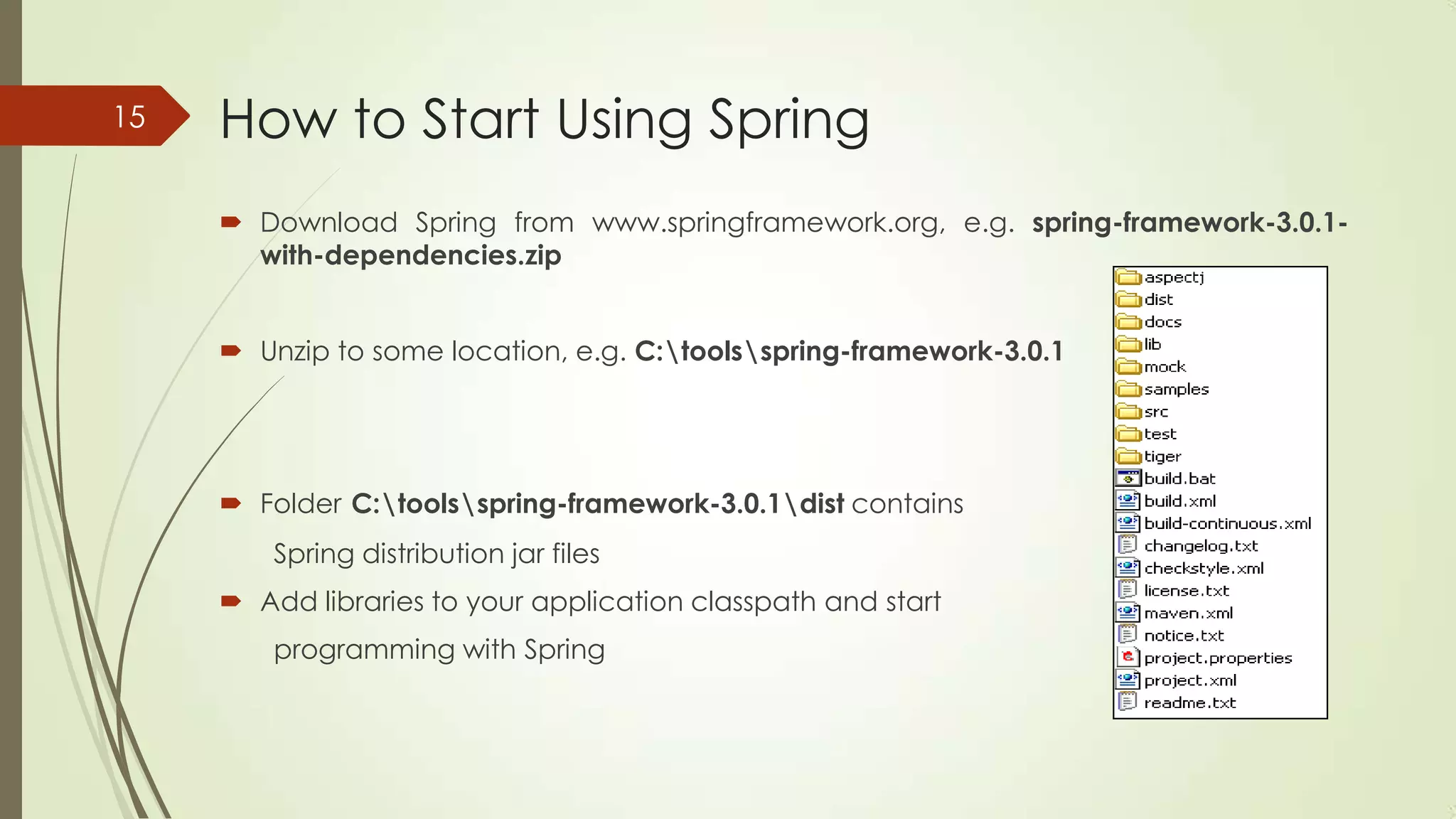 How to Start Using Spring
 Download Spring from www.springframework.org, e.g. spring-framework-3.0.1-
with-dependencies.zip
 Unzip to some location, e.g. C:toolsspring-framework-3.0.1
 Folder C:toolsspring-framework-3.0.1dist contains
Spring distribution jar files
 Add libraries to your application classpath and start
programming with Spring
15
 