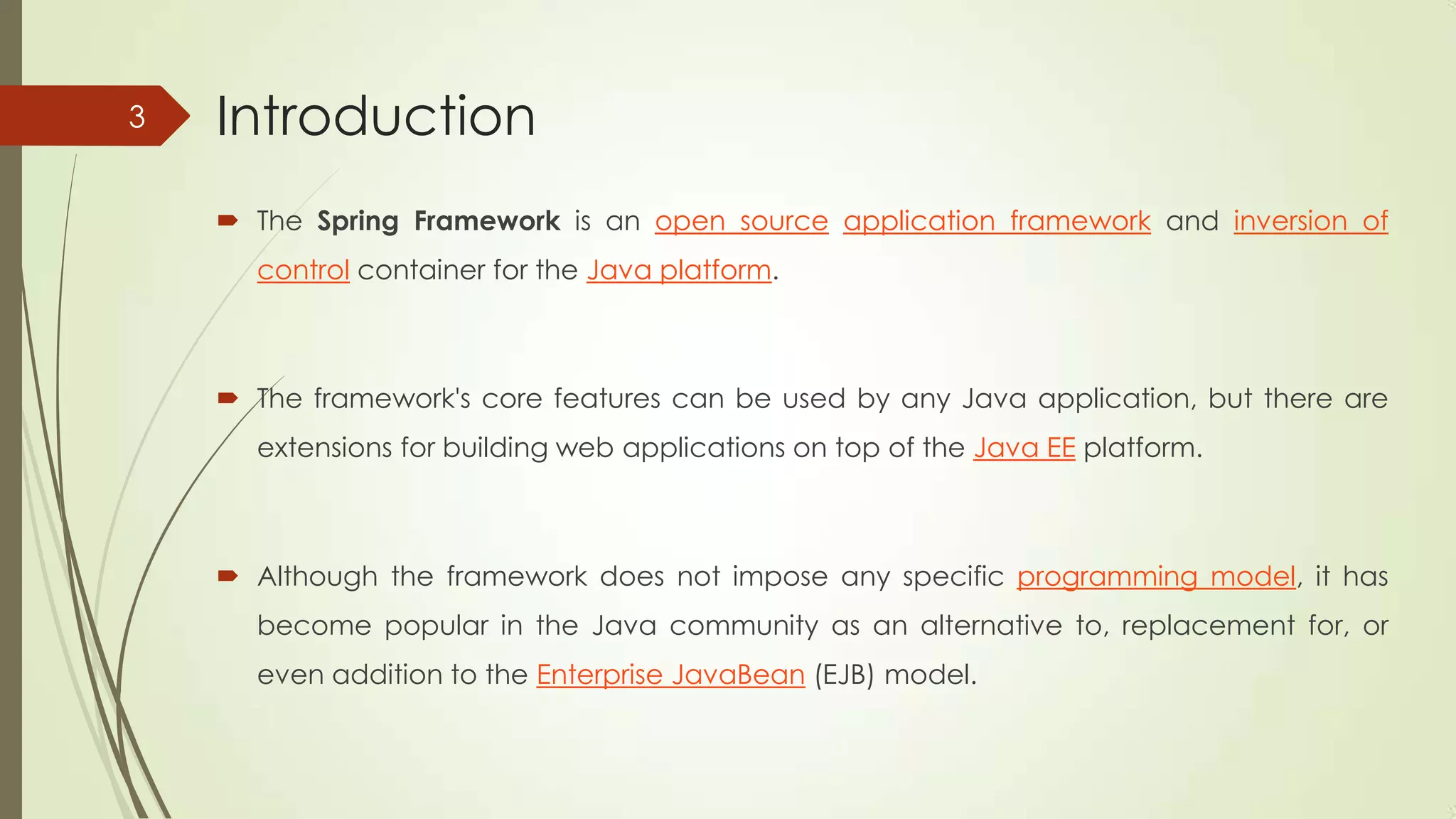Introduction
 The Spring Framework is an open source application framework and inversion of
control container for the Java platform.
 The framework's core features can be used by any Java application, but there are
extensions for building web applications on top of the Java EE platform.
 Although the framework does not impose any specific programming model, it has
become popular in the Java community as an alternative to, replacement for, or
even addition to the Enterprise JavaBean (EJB) model.
3
 