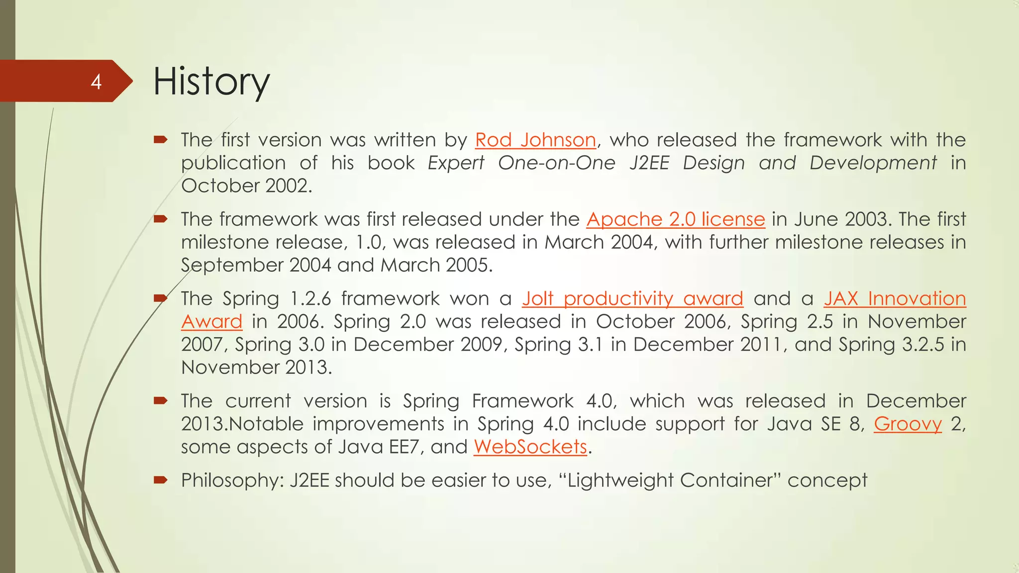History
 The first version was written by Rod Johnson, who released the framework with the
publication of his book Expert One-on-One J2EE Design and Development in
October 2002.
 The framework was first released under the Apache 2.0 license in June 2003. The first
milestone release, 1.0, was released in March 2004, with further milestone releases in
September 2004 and March 2005.
 The Spring 1.2.6 framework won a Jolt productivity award and a JAX Innovation
Award in 2006. Spring 2.0 was released in October 2006, Spring 2.5 in November
2007, Spring 3.0 in December 2009, Spring 3.1 in December 2011, and Spring 3.2.5 in
November 2013.
 The current version is Spring Framework 4.0, which was released in December
2013.Notable improvements in Spring 4.0 include support for Java SE 8, Groovy 2,
some aspects of Java EE7, and WebSockets.
 Philosophy: J2EE should be easier to use, “Lightweight Container” concept
4
 