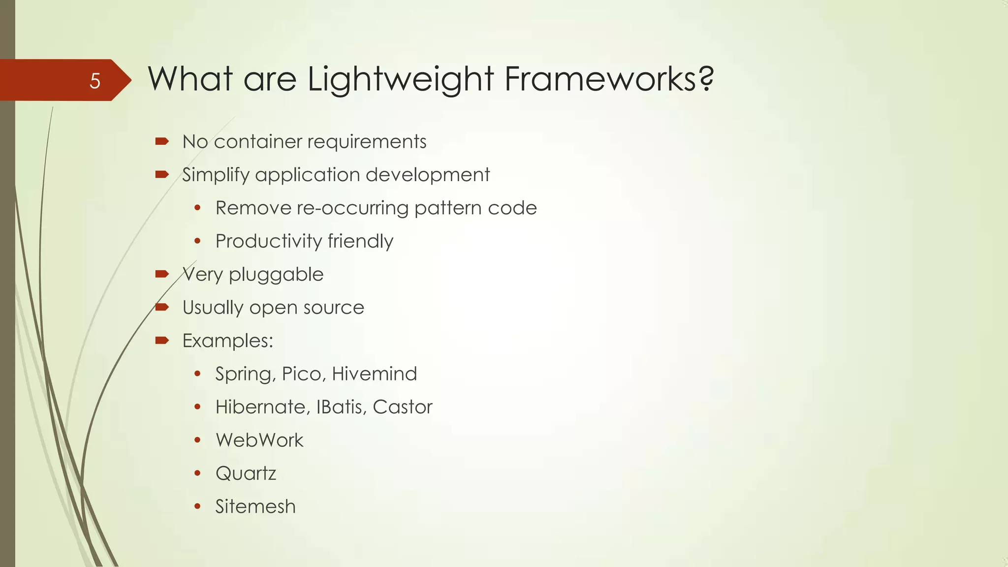 What are Lightweight Frameworks?
 No container requirements
 Simplify application development
• Remove re-occurring pattern code
• Productivity friendly
 Very pluggable
 Usually open source
 Examples:
• Spring, Pico, Hivemind
• Hibernate, IBatis, Castor
• WebWork
• Quartz
• Sitemesh
5
 