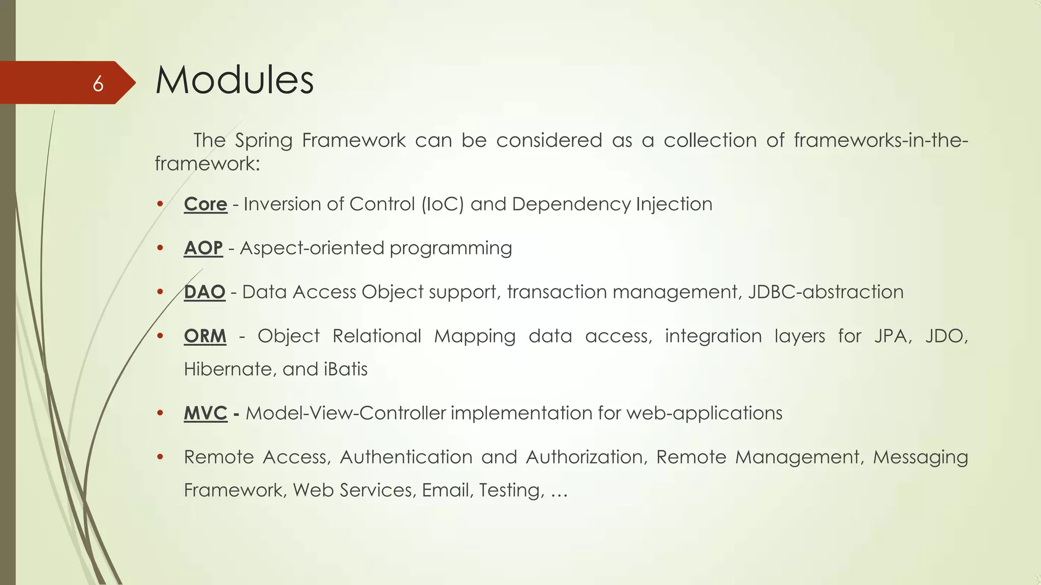 Modules
The Spring Framework can be considered as a collection of frameworks-in-the-
framework:
• Core - Inversion of Control (IoC) and Dependency Injection
• AOP - Aspect-oriented programming
• DAO - Data Access Object support, transaction management, JDBC-abstraction
• ORM - Object Relational Mapping data access, integration layers for JPA, JDO,
Hibernate, and iBatis
• MVC - Model-View-Controller implementation for web-applications
• Remote Access, Authentication and Authorization, Remote Management, Messaging
Framework, Web Services, Email, Testing, …
6
 