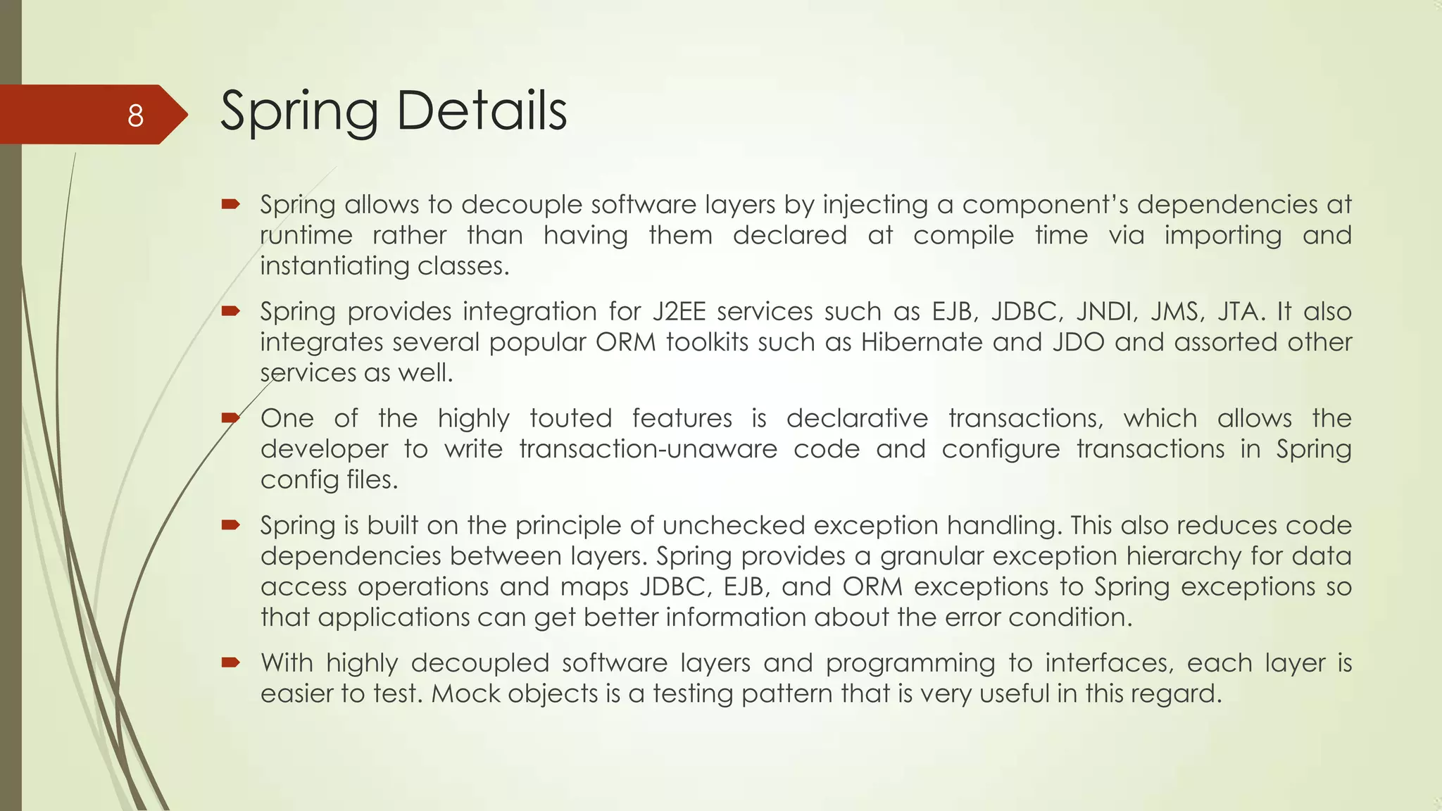Spring Details
 Spring allows to decouple software layers by injecting a component’s dependencies at
runtime rather than having them declared at compile time via importing and
instantiating classes.
 Spring provides integration for J2EE services such as EJB, JDBC, JNDI, JMS, JTA. It also
integrates several popular ORM toolkits such as Hibernate and JDO and assorted other
services as well.
 One of the highly touted features is declarative transactions, which allows the
developer to write transaction-unaware code and configure transactions in Spring
config files.
 Spring is built on the principle of unchecked exception handling. This also reduces code
dependencies between layers. Spring provides a granular exception hierarchy for data
access operations and maps JDBC, EJB, and ORM exceptions to Spring exceptions so
that applications can get better information about the error condition.
 With highly decoupled software layers and programming to interfaces, each layer is
easier to test. Mock objects is a testing pattern that is very useful in this regard.
8
 
