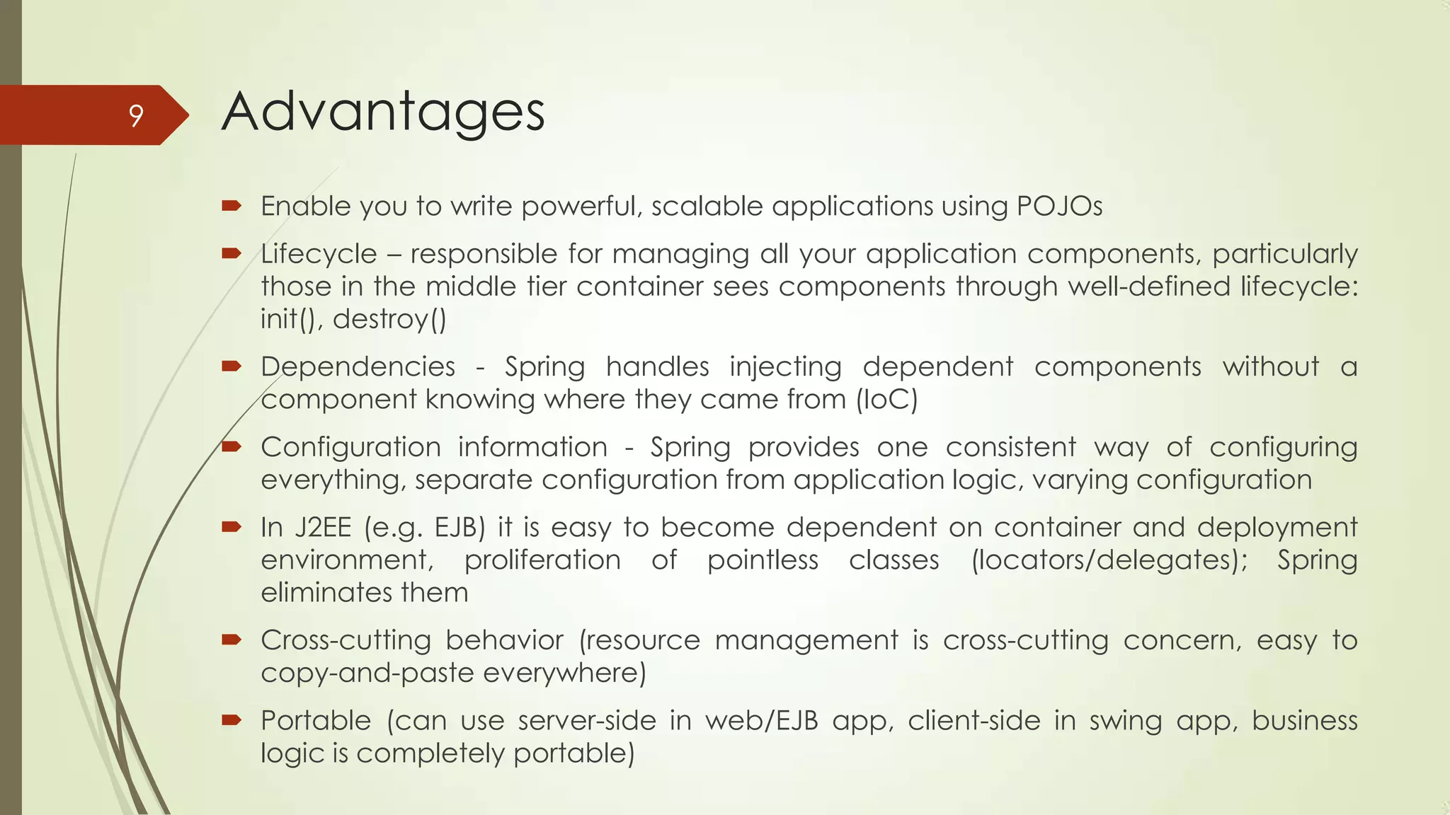 Advantages
 Enable you to write powerful, scalable applications using POJOs
 Lifecycle – responsible for managing all your application components, particularly
those in the middle tier container sees components through well-defined lifecycle:
init(), destroy()
 Dependencies - Spring handles injecting dependent components without a
component knowing where they came from (IoC)
 Configuration information - Spring provides one consistent way of configuring
everything, separate configuration from application logic, varying configuration
 In J2EE (e.g. EJB) it is easy to become dependent on container and deployment
environment, proliferation of pointless classes (locators/delegates); Spring
eliminates them
 Cross-cutting behavior (resource management is cross-cutting concern, easy to
copy-and-paste everywhere)
 Portable (can use server-side in web/EJB app, client-side in swing app, business
logic is completely portable)
9
 