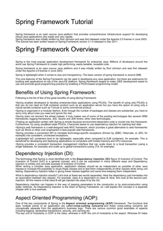 Spring Framework Tutorial
Spring framework is an open source Java platform that provides comprehensive infrastructure support for developing
robust Java applications very easily and very rapidly.
Spring framework was initially written by Rod Johnson and was first released under the Apache 2.0 license in June 2003.
This tutorial has been written based on Spring Framework version 3.1.0 released in Dec 2011.
Spring Framework Overview
Spring is the most popular application development framework for enterprise Java. Millions of developers around the
world use Spring Framework to create high performing, easily testable, reusable code.
Spring framework is an open source Java platform and it was initially written by Rod Johnson and was first released
under the Apache 2.0 license in June 2003.
Spring is lightweight when it comes to size and transparency. The basic version of spring framework is around 2MB.
The core features of the Spring Framework can be used in developing any Java application, but there are extensions for
building web applications on top of the Java EE platform. Spring framework targets to make J2EE development easier to
use and promote good programming practice by enabling a POJO-based programming model.
Benefits of Using Spring Framework:
Following is the list of few of the great benefits of using Spring Framework:
•Spring enables developers to develop enterprise-class applications using POJOs. The benefit of using only POJOs is
that you do not need an EJB container product such as an application server but you have the option of using only a
robust servlet container such as Tomcat or some commercial product.
•Spring is organized in a modular fashion. Even though the number of packages and classes are substantial, you have to
worry only about ones you need and ignore the rest.
•Spring does not reinvent the wheel instead, it truly makes use of some of the existing technologies like several ORM
frameworks, logging frameworks, JEE, Quartz and JDK timers, other view technologies.
•Testing an application written with Spring is simple because environment-dependent code is moved into this framework.
Furthermore, by using JavaBean-style POJOs, it becomes easier to use dependency injection for injecting test data.
•Spring's web framework is a well-designed web MVC framework, which provides a great alternative to web frameworks
such as Struts or other over engineered or less popular web frameworks.
•Spring provides a convenient API to translate technology-specific exceptions (thrown by JDBC, Hibernate, or JDO, for
example) into consistent, unchecked exceptions.
•Lightweight IoC containers tend to be lightweight, especially when compared to EJB containers, for example. This is
beneficial for developing and deploying applications on computers with limited memory and CPU resources.
•Spring provides a consistent transaction management interface that can scale down to a local transaction (using a
single database, for example) and scale up to global transactions (using JTA, for example).
Dependency Injection (DI):
The technology that Spring is most identified with is the Dependency Injection (DI) flavor of Inversion of Control. The
Inversion of Control (IoC) is a general concept, and it can be expressed in many different ways and Dependency
Injection is merely one concrete example of Inversion of Control.
When writing a complex Java application, application classes should be as independent as possible of other Java
classes to increase the possibility to reuse these classes and to test them independently of other classes while doing unit
testing. Dependency Injection helps in gluing these classes together and same time keeping them independent.
What is dependency injection exactly? Let's look at these two words separately. Here the dependency part translates into
an association between two classes. For example, class A is dependent on class B. Now, let's look at the second part,
injection. All this means is that class B will get injected into class A by the IoC.
Dependency injection can happen in the way of passing parameters to the constructor or by post-construction using
setter methods. As Dependency Injection is the heart of Spring Framework, so I will explain this concept in a separate
chapter with a nice example.
Aspect Oriented Programming (AOP):
One of the key components of Spring is the Aspect oriented programming (AOP) framework. The functions that
span multiple points of an application are called cross-cutting concerns and these cross-cutting concerns are
conceptually separate from the application's business logic. There are various common good examples of aspects
including logging, declarative transactions, security, and caching etc.
The key unit of modularity in OOP is the class, whereas in AOP the unit of modularity is the aspect. Whereas DI helps
 
