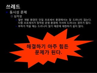 쓰레드
동시성 문제
심각성
일반 개발 환경인 단일 프로세서 환경에서는 잘 드러나지 않는다.
다중 프로세서가 장착된 운영 환경에 가서야 드러나는 경우가 많다.
부하가 적을 때는 드러나지 않기 때문에 재현하기 쉽지 않다.
해결하기 아주 힘든
문제가 된다.
 