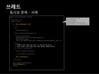 쓰레드
동시성 문제 - 사례
public void put(Object values)
{
int count = 1;
while (true)
{
if ( )
{
try
{
Thread.sleep(10);
}
catch (InterruptedException e)
{
e.printStackTrace();
MsgParameter msp = new MsgParameter();
msp.add(poolType);
throw new FWRuntimeException(FWExceptionCode.EX00075, msp, e);
}
count++;
// 객체풀이 여유가 없을 경우 최대 시도 횟수만큼 재시도하고
// 재시도 후에도 여유가 없을 경우는 풀의 맨처음 객체를 제거한다.
if (count == retryCount)
{
if(this.objPool.size()>0)
{
this.objPool.remove(0);
}
}
continue;
}
this.objPool.add(values);
break;
}
}
 