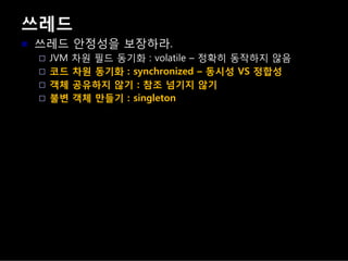 쓰레드
쓰레드 안정성을 보장하라.
JVM 차원 필드 동기화 : volatile – 정확히 동작하지 않음
코드 차원 동기화 : synchronized – 동시성 VS 정합성
객체 공유하지 않기 : 참조 넘기지 않기
불변 객체 만들기 : singleton
 