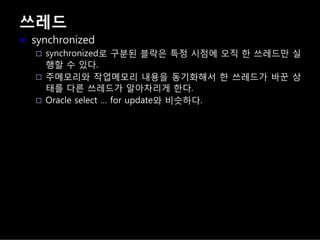 쓰레드
synchronized
synchronized로 구분된 블락은 특정 시점에 오직 한 쓰레드만 실
행할 수 있다.
주메모리와 작업메모리 내용을 동기화해서 한 쓰레드가 바꾼 상
태를 다른 쓰레드가 알아차리게 한다.
Oracle select … for update와 비슷하다.
 