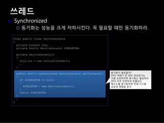 쓰레드
Synchronized
동기화는 성능을 크게 저하시킨다. 꼭 필요할 때만 동기화하라.
final public class ServiceLocator
{
private Context ctx;
private static ServiceLocator SINGLETON;
private ServiceLocator()
{
this.ctx = new InitialContext();
…
}
public static synchronized ServiceLocator getInstance()
{
if (SINGLETON == null)
{
SINGLETON = new ServiceLocator();
}
return SINGLETON;
}
…
}
동기화가 필요할까?
[YES] 객체가 한 번만 생성된다는
것을 보장하려면 동기화는 필요하다.
[NO] 아주 빈번하게 호출되는
메소드를 동기화하면 전체 시스템
성능에 영향을 준다.
 