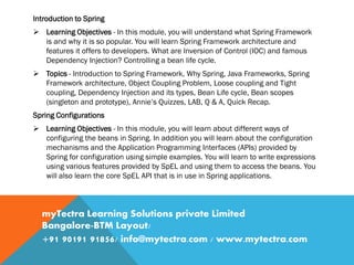 Introduction to Spring
 Learning Objectives - In this module, you will understand what Spring Framework
is and why it is so popular. You will learn Spring Framework architecture and
features it offers to developers. What are Inversion of Control (IOC) and famous
Dependency Injection? Controlling a bean life cycle.
 Topics - Introduction to Spring Framework, Why Spring, Java Frameworks, Spring
Framework architecture, Object Coupling Problem, Loose coupling and Tight
coupling, Dependency Injection and its types, Bean Life cycle, Bean scopes
(singleton and prototype), Annie’s Quizzes, LAB, Q & A, Quick Recap.
Spring Configurations
 Learning Objectives - In this module, you will learn about different ways of
configuring the beans in Spring. In addition you will learn about the configuration
mechanisms and the Application Programming Interfaces (APIs) provided by
Spring for configuration using simple examples. You will learn to write expressions
using various features provided by SpEL and using them to access the beans. You
will also learn the core SpEL API that is in use in Spring applications.
myTectra Learning Solutions private Limited
Bangalore-BTM Layout/
+91 90191 91856/ info@mytectra.com / www.mytectra.com
 