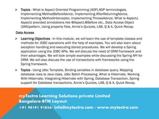  Topics - What is Aspect Oriented Programming (AOP),AOP terminologies,
Implementing MethodBeforeAdvice, Implementing AfterReturningAdvice,
Implementing MethodInterceptor, Implementing ThrowsAdvice, What is AspectJ,
AspectJ provided annotations like @Aspect,@Before etc., Data Access Object
(DAO)pattern, Using property files, Annie’s Quizzes, LAB, Q & A, Quick Recap.
Data Access
 Learning Objectives - In this module, we will learn the use of template classes and
methods for JDBC operations with the help of examples. You will also learn about
exception handling and executing stored procedures. We will develop a Spring
application using the JDBC APIs. We will discuss the need of ORM framework and
their advantages. We will look simple examples while discussing the Spring API for
ORM. We will also discuss the use of transactions with frameworks using the
Spring framework.
 Topics - Using Jdbc Template, Binding variables in database query, Mapping
database rows to Java class, Jdbc Batch Processing, What is Hibernate, Working
With Hibernate, Integrating Hibernate with Spring, Database Transaction, Spring
support for Database transactions, Annie’s Quizzes, LAB, Q & A, Quick Recap.
myTectra Learning Solutions private Limited
Bangalore-BTM Layout/
+91 90191 91856/ info@mytectra.com / www.mytectra.com
 