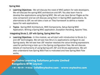 Spring Web
 Learning Objectives - We will discuss the need of MVC pattern for web developers.
We will discuss the spring MVC architecture and API. You also learn how to
develop few applications using Spring MVC. We will use Java Server Pages as the
view component and we will discuss using them in Spring MVC applications. As
alternatives to JSP, we will take a look on Tiles framework to define a master
layout for web applications.
 Topics - Spring MVC Architecture, MVC Components, Setup Spring MVC
Application, Writing a Spring MVC application, Exception Handling, Apache Tiles.
Integrating Struts 2, JSF with Spring, Spring Web Flow
 Learning Objectives - In this module, we will start with introduction to Struts 2.x
and JSF technologies. We will see how Strut 2.x applications configure to use
Spring easily. We will see how JSF resolver resolves the value binding expressions
used for performing a look up in the Spring configuration files. We will discuss
details of mechanisms of using Spring with JSF and Struts applications. We will
also understand how Spring Web Flow is motivated and how Spring Web Flow
works.
myTectra Learning Solutions private Limited
Bangalore-BTM Layout/
+91 90191 91856/ info@mytectra.com / www.mytectra.com
 
