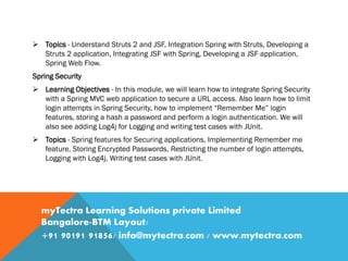  Topics - Understand Struts 2 and JSF, Integration Spring with Struts, Developing a
Struts 2 application, Integrating JSF with Spring, Developing a JSF application,
Spring Web Flow.
Spring Security
 Learning Objectives - In this module, we will learn how to integrate Spring Security
with a Spring MVC web application to secure a URL access. Also learn how to limit
login attempts in Spring Security, how to implement “Remember Me” login
features, storing a hash a password and perform a login authentication. We will
also see adding Log4j for Logging and writing test cases with JUnit.
 Topics - Spring features for Securing applications, Implementing Remember me
feature, Storing Encrypted Passwords, Restricting the number of login attempts,
Logging with Log4j, Writing test cases with JUnit.
myTectra Learning Solutions private Limited
Bangalore-BTM Layout/
+91 90191 91856/ info@mytectra.com / www.mytectra.com
 