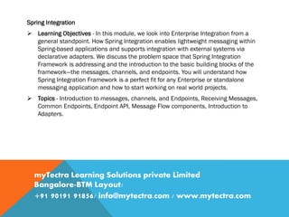Spring Integration
 Learning Objectives - In this module, we look into Enterprise Integration from a
general standpoint. How Spring Integration enables lightweight messaging within
Spring-based applications and supports integration with external systems via
declarative adapters. We discuss the problem space that Spring Integration
Framework is addressing and the introduction to the basic building blocks of the
framework—the messages, channels, and endpoints. You will understand how
Spring Integration Framework is a perfect fit for any Enterprise or standalone
messaging application and how to start working on real world projects.
 Topics - Introduction to messages, channels, and Endpoints, Receiving Messages,
Common Endpoints, Endpoint API, Message Flow components, Introduction to
Adapters.
myTectra Learning Solutions private Limited
Bangalore-BTM Layout/
+91 90191 91856/ info@mytectra.com / www.mytectra.com
 