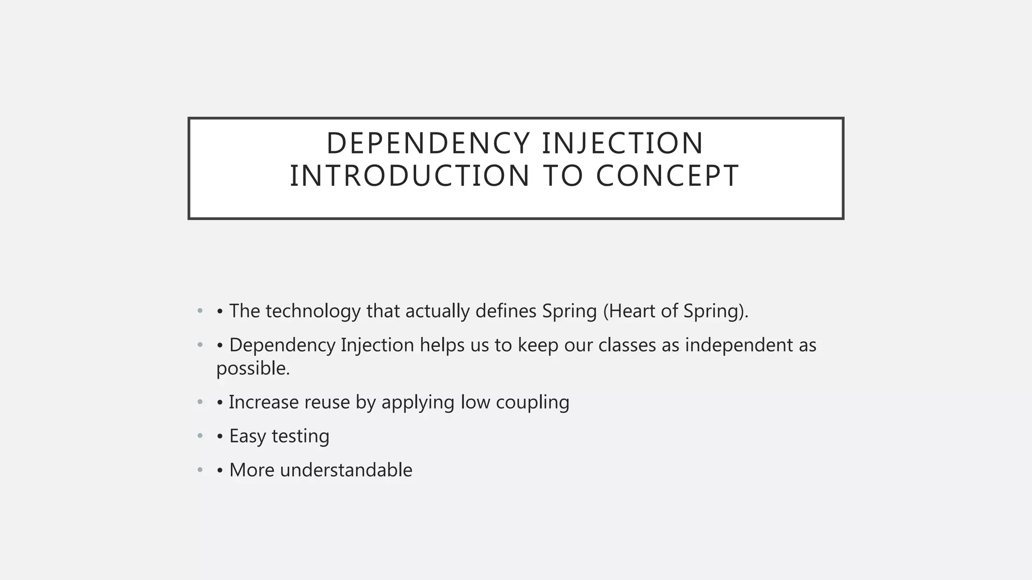 DEPENDENCY INJECTION
INTRODUCTION TO CONCEPT
• • The technology that actually defines Spring (Heart of Spring).
• • Dependency Injection helps us to keep our classes as independent as
possible.
• • Increase reuse by applying low coupling
• • Easy testing
• • More understandable
 