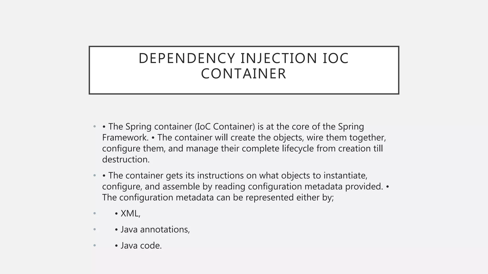 DEPENDENCY INJECTION IOC
CONTAINER
• • The Spring container (IoC Container) is at the core of the Spring
Framework. • The container will create the objects, wire them together,
configure them, and manage their complete lifecycle from creation till
destruction.
• • The container gets its instructions on what objects to instantiate,
configure, and assemble by reading configuration metadata provided. •
The configuration metadata can be represented either by;
• • XML,
• • Java annotations,
• • Java code.
 