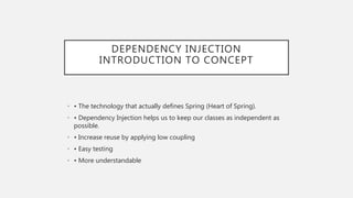 DEPENDENCY INJECTION
INTRODUCTION TO CONCEPT
• • The technology that actually defines Spring (Heart of Spring).
• • Dependency Injection helps us to keep our classes as independent as
possible.
• • Increase reuse by applying low coupling
• • Easy testing
• • More understandable
 
