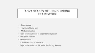 ADVANTAGES OF USING SPRING
FRAMEWORK
• • Open source
• • Lightweight and fast
• • Modular structure
• • Low coupling thanks to Dependency Injection
• • Reusable software
• • AOP support
• Stable and lots of resources
• Projects that make our life easier like Spring Security
 