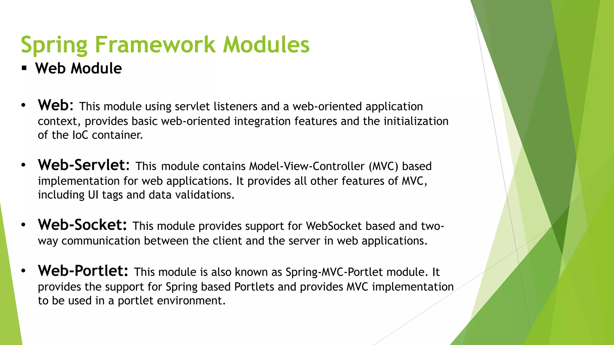 Spring Framework Modules
 Web Module
• Web: This module using servlet listeners and a web-oriented application
context, provides basic web-oriented integration features and the initialization
of the IoC container.
• Web-Servlet: This module contains Model-View-Controller (MVC) based
implementation for web applications. It provides all other features of MVC,
including UI tags and data validations.
• Web-Socket: This module provides support for WebSocket based and two-
way communication between the client and the server in web applications.
• Web-Portlet: This module is also known as Spring-MVC-Portlet module. It
provides the support for Spring based Portlets and provides MVC implementation
to be used in a portlet environment.
 