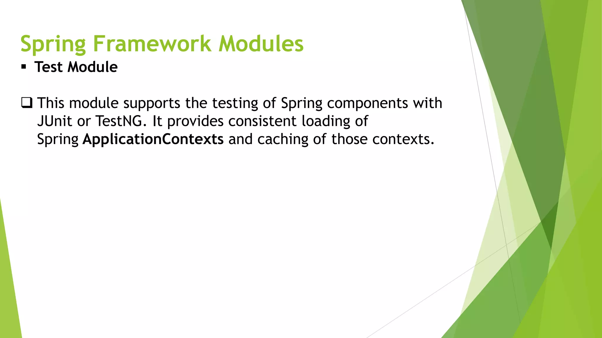Spring Framework Modules
 Test Module
 This module supports the testing of Spring components with
JUnit or TestNG. It provides consistent loading of
Spring ApplicationContexts and caching of those contexts.
 