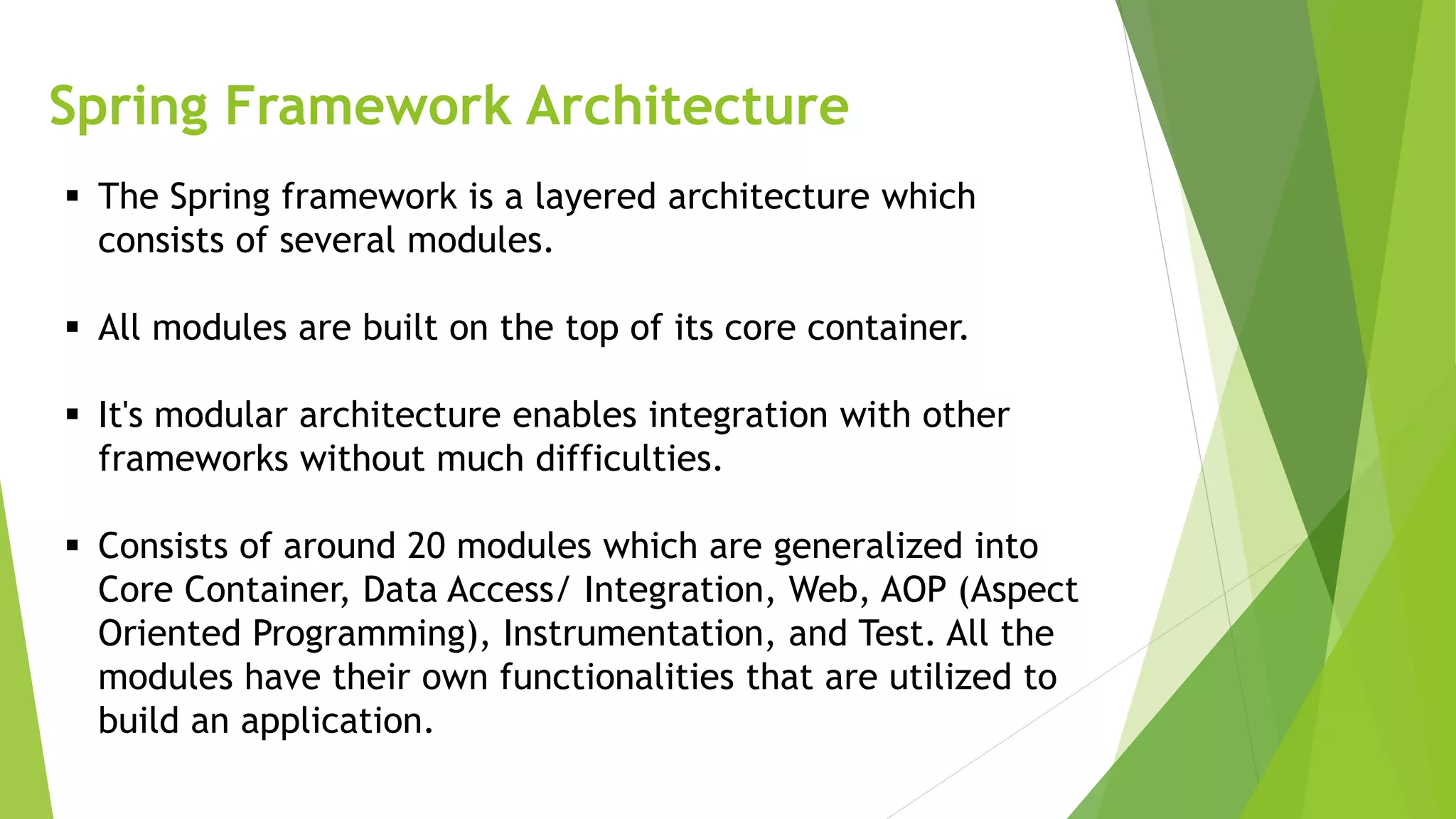 Spring Framework Architecture
 The Spring framework is a layered architecture which
consists of several modules.
 All modules are built on the top of its core container.
 It's modular architecture enables integration with other
frameworks without much difficulties.
 Consists of around 20 modules which are generalized into
Core Container, Data Access/ Integration, Web, AOP (Aspect
Oriented Programming), Instrumentation, and Test. All the
modules have their own functionalities that are utilized to
build an application.
 