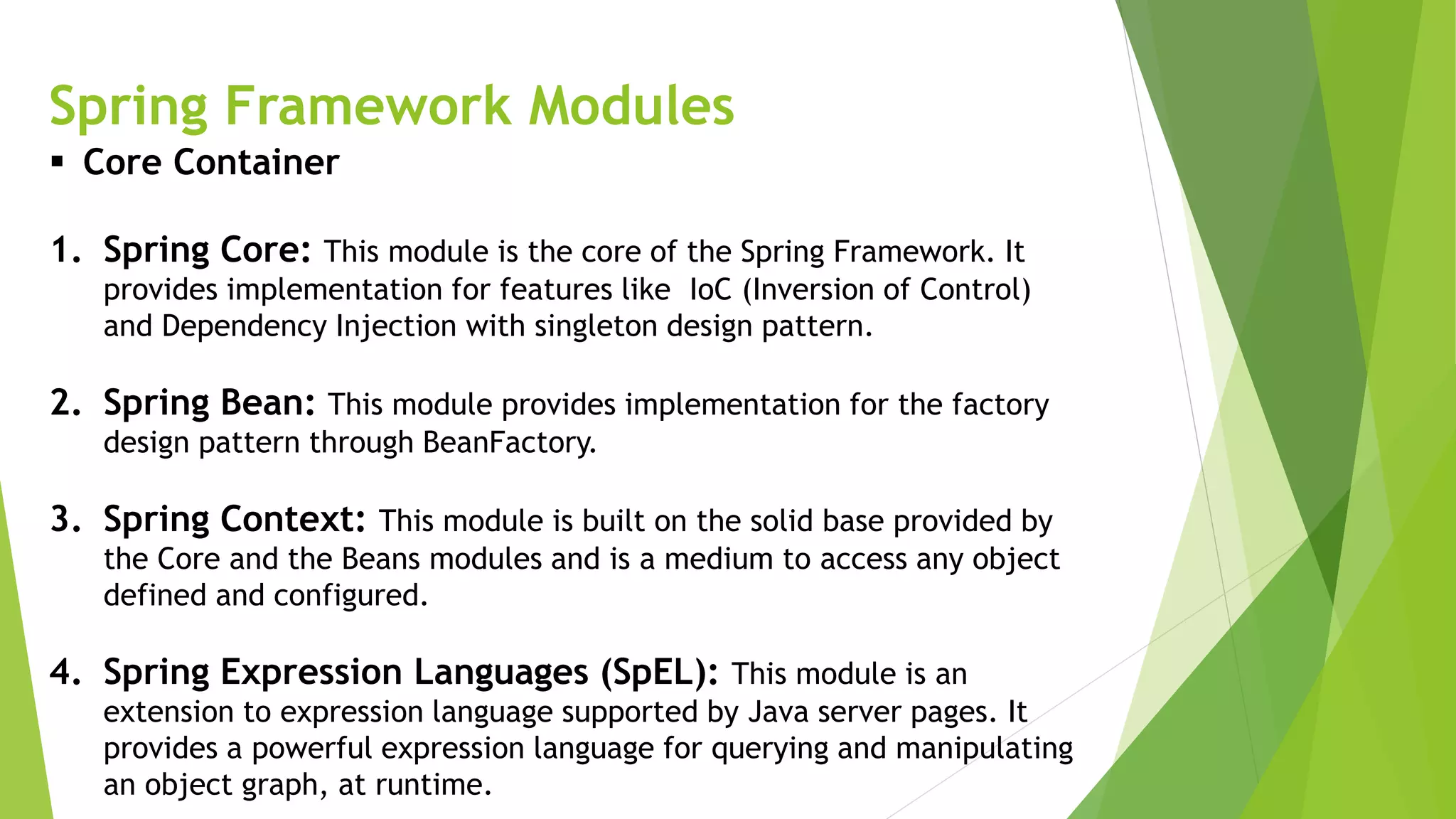 Spring Framework Modules
 Core Container
1. Spring Core: This module is the core of the Spring Framework. It
provides implementation for features like IoC (Inversion of Control)
and Dependency Injection with singleton design pattern.
2. Spring Bean: This module provides implementation for the factory
design pattern through BeanFactory.
3. Spring Context: This module is built on the solid base provided by
the Core and the Beans modules and is a medium to access any object
defined and configured.
4. Spring Expression Languages (SpEL): This module is an
extension to expression language supported by Java server pages. It
provides a powerful expression language for querying and manipulating
an object graph, at runtime.
 