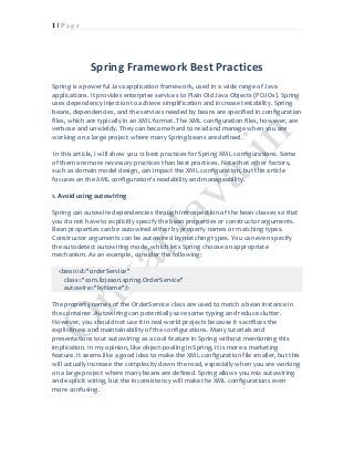 1 | P a g e 
Spring Framework Best Practices 
Spring is a powerful Java application framework, used in a wide range of Java applications. It provides enterprise services to Plain Old Java Objects (POJOs). Spring uses dependency injection to achieve simplification and increase testability. Spring beans, dependencies, and the services needed by beans are specified in configuration files, which are typically in an XML format. The XML configuration files, however, are verbose and unwieldy. They can become hard to read and manage when you are working on a large project where many Spring beans are defined. 
In this article, I will show you 12 best practices for Spring XML configurations. Some of them are more necessary practices than best practices. Note that other factors, such as domain model design, can impact the XML configuration, but this article focuses on the XML configuration's readability and manageability. 
1. Avoid using autowiring 
Spring can autowire dependencies through introspection of the bean classes so that you do not have to explicitly specify the bean properties or constructor arguments. Bean properties can be autowired either by property names or matching types. Constructor arguments can be autowired by matching types. You can even specify the autodetect autowiring mode, which lets Spring choose an appropriate mechanism. As an example, consider the following: <bean id="orderService" class="com.lizjason.spring.OrderService" autowire="byName"/> 
The property names of the OrderService class are used to match a bean instance in the container. Autowiring can potentially save some typing and reduce clutter. However, you should not use it in real-world projects because it sacrifices the explicitness and maintainability of the configurations. Many tutorials and presentations tout autowiring as a cool feature in Spring without mentioning this implication. In my opinion, like object-pooling in Spring, it is more a marketing feature. It seems like a good idea to make the XML configuration file smaller, but this will actually increase the complexity down the road, especially when you are working on a large project where many beans are defined. Spring allows you mix autowiring and explicit wiring, but the inconsistency will make the XML configurations even more confusing. 
 