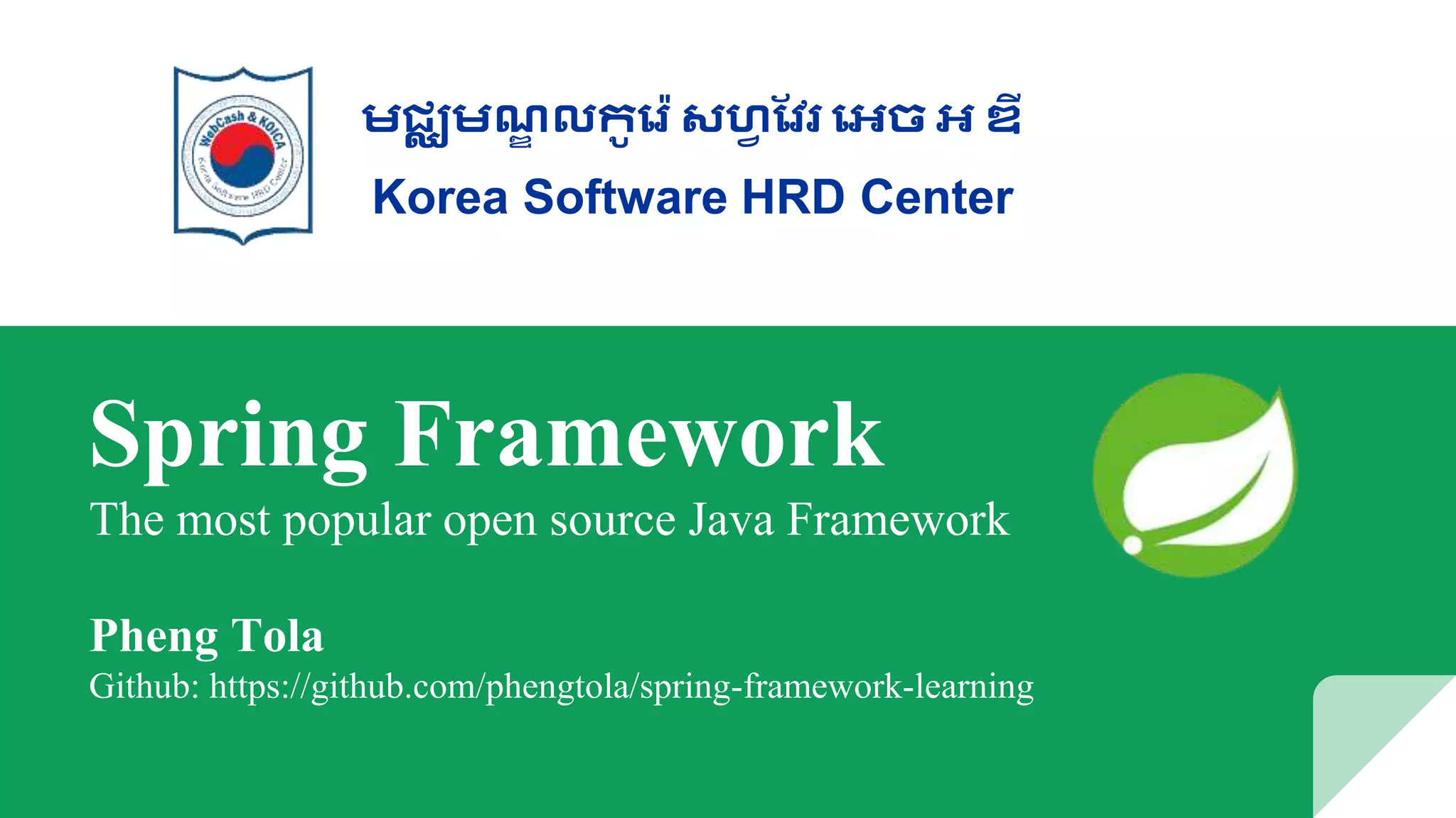 Spring Framework
The most popular open source Java Framework
Pheng Tola
Github: https://github.com/phengtola/spring-framework-learning
មជ្ឈមណ្ឌ លកូរ ៉េ សហ្វ វែ រេច េ ឌី
Korea Software HRD Center
 