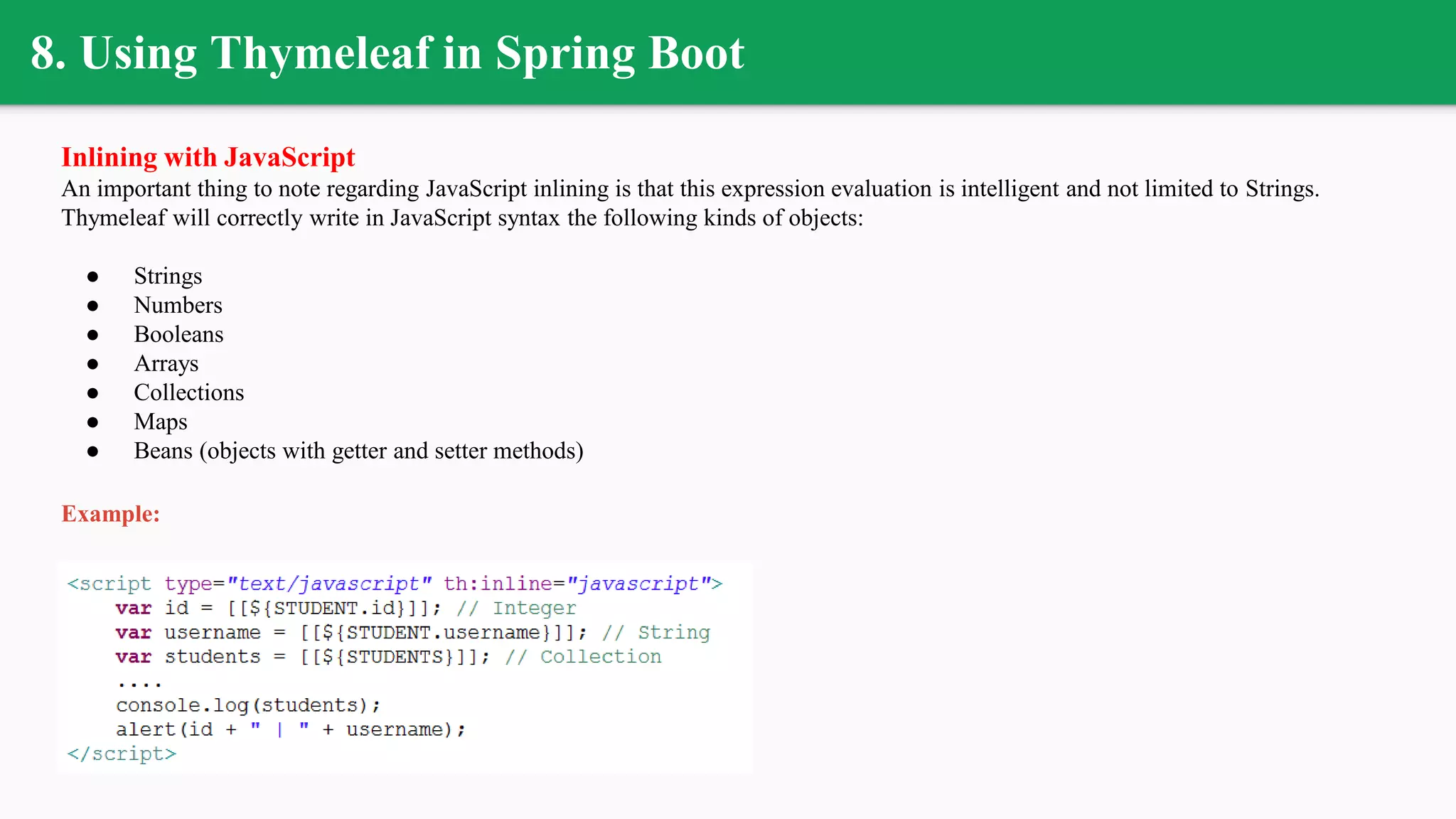 8. Using Thymeleaf in Spring Boot
Inlining with JavaScript
An important thing to note regarding JavaScript inlining is that this expression evaluation is intelligent and not limited to Strings.
Thymeleaf will correctly write in JavaScript syntax the following kinds of objects:
● Strings
● Numbers
● Booleans
● Arrays
● Collections
● Maps
● Beans (objects with getter and setter methods)
Example:
 