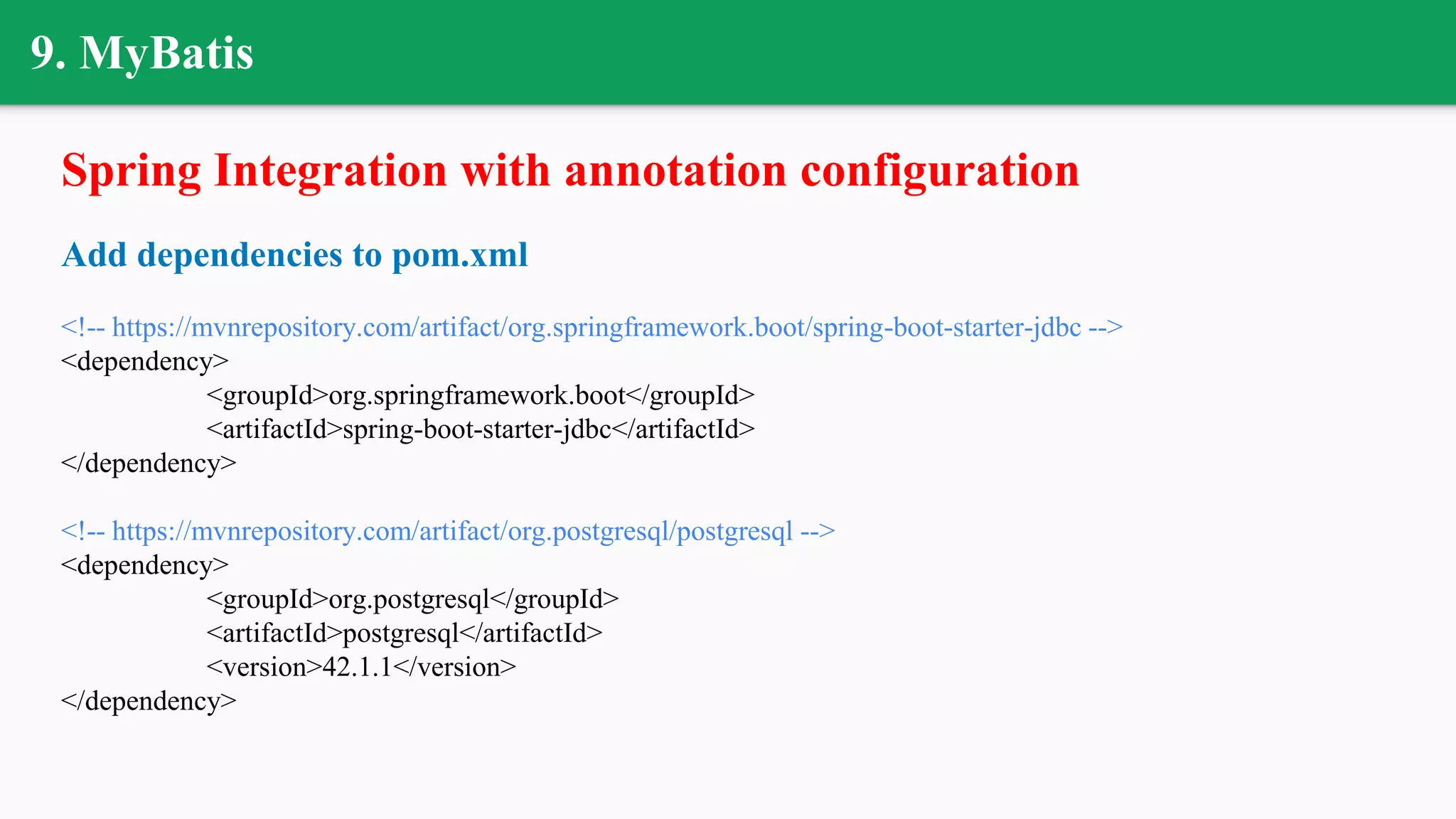 9. MyBatis
Spring Integration with annotation configuration
Add dependencies to pom.xml
<!-- https://mvnrepository.com/artifact/org.springframework.boot/spring-boot-starter-jdbc -->
<dependency>
<groupId>org.springframework.boot</groupId>
<artifactId>spring-boot-starter-jdbc</artifactId>
</dependency>
<!-- https://mvnrepository.com/artifact/org.postgresql/postgresql -->
<dependency>
<groupId>org.postgresql</groupId>
<artifactId>postgresql</artifactId>
<version>42.1.1</version>
</dependency>
 