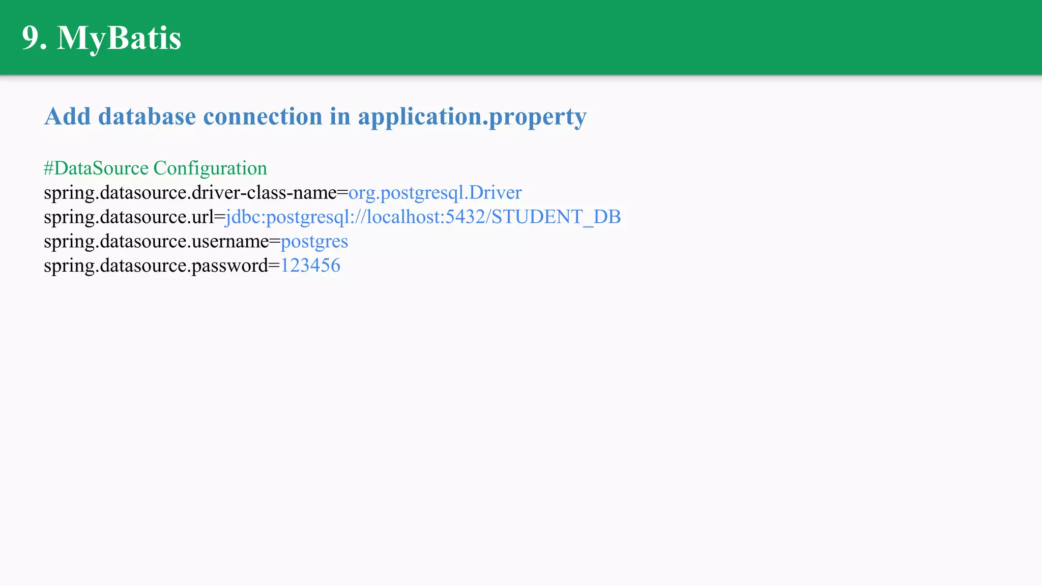 9. MyBatis
Add database connection in application.property
#DataSource Configuration
spring.datasource.driver-class-name=org.postgresql.Driver
spring.datasource.url=jdbc:postgresql://localhost:5432/STUDENT_DB
spring.datasource.username=postgres
spring.datasource.password=123456
 