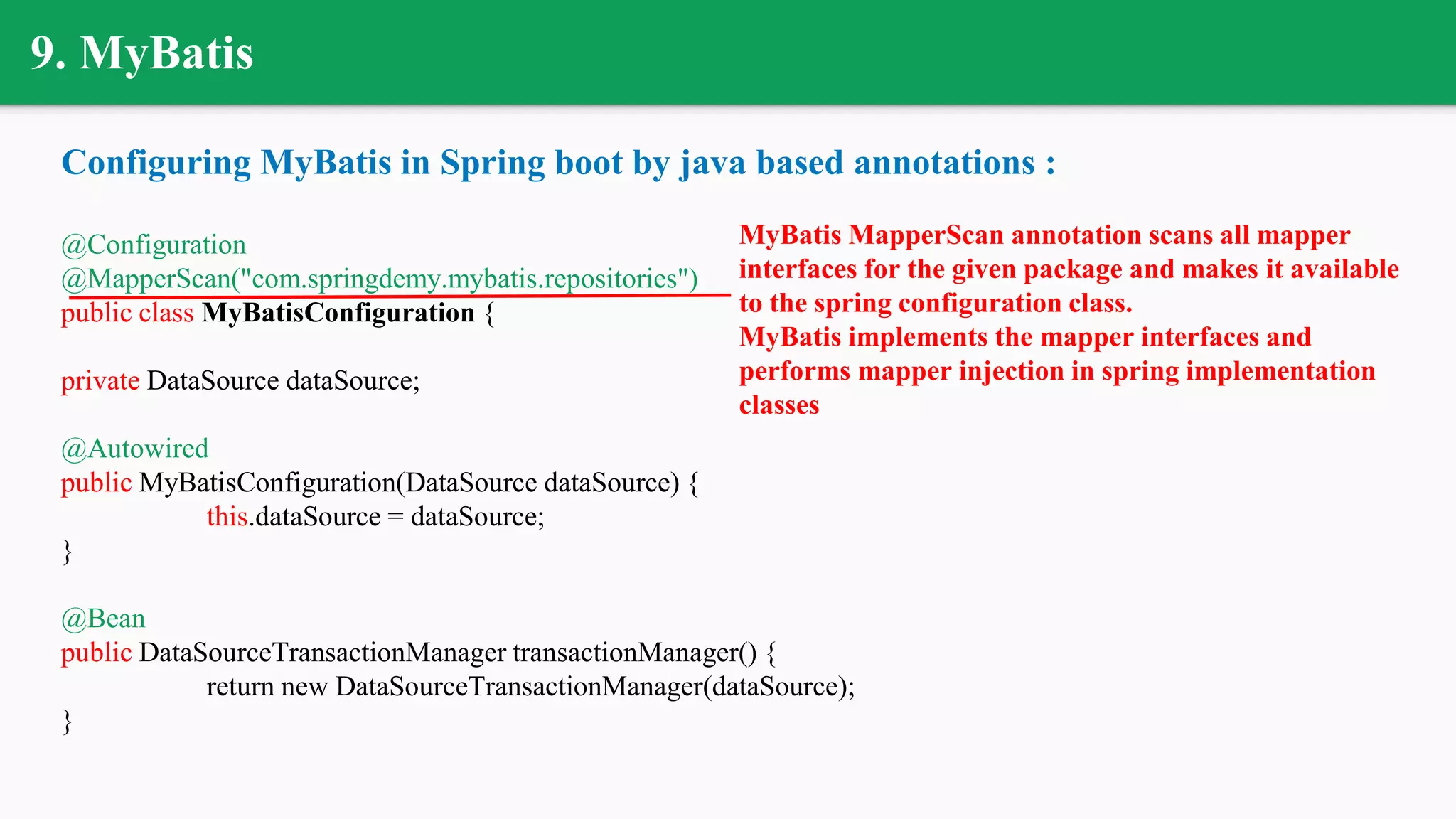9. MyBatis
Configuring MyBatis in Spring boot by java based annotations :
@Configuration
@MapperScan("com.springdemy.mybatis.repositories")
public class MyBatisConfiguration {
private DataSource dataSource;
@Autowired
public MyBatisConfiguration(DataSource dataSource) {
this.dataSource = dataSource;
}
@Bean
public DataSourceTransactionManager transactionManager() {
return new DataSourceTransactionManager(dataSource);
}
MyBatis MapperScan annotation scans all mapper
interfaces for the given package and makes it available
to the spring configuration class.
MyBatis implements the mapper interfaces and
performs mapper injection in spring implementation
classes
 