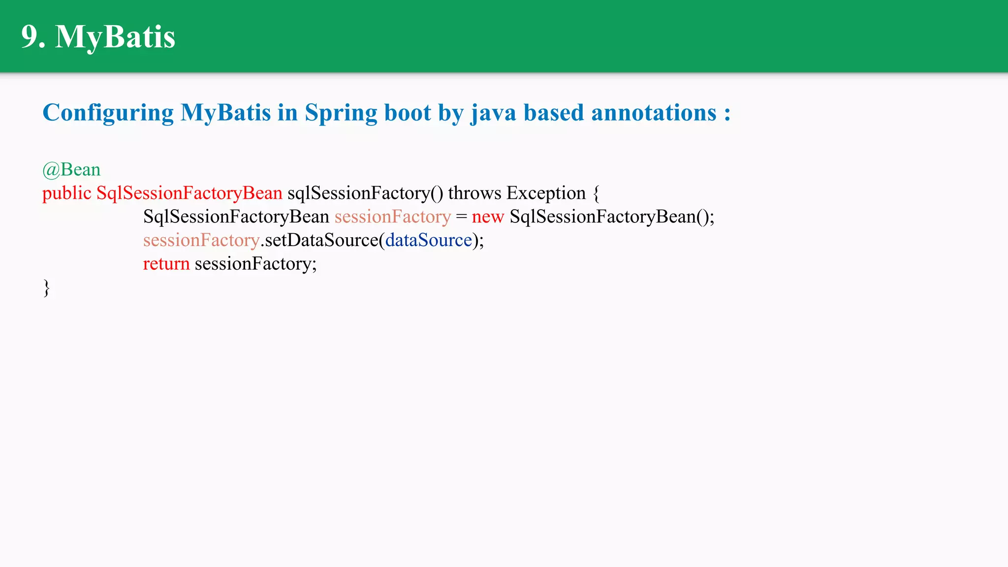 9. MyBatis
Configuring MyBatis in Spring boot by java based annotations :
@Bean
public SqlSessionFactoryBean sqlSessionFactory() throws Exception {
SqlSessionFactoryBean sessionFactory = new SqlSessionFactoryBean();
sessionFactory.setDataSource(dataSource);
return sessionFactory;
}
 