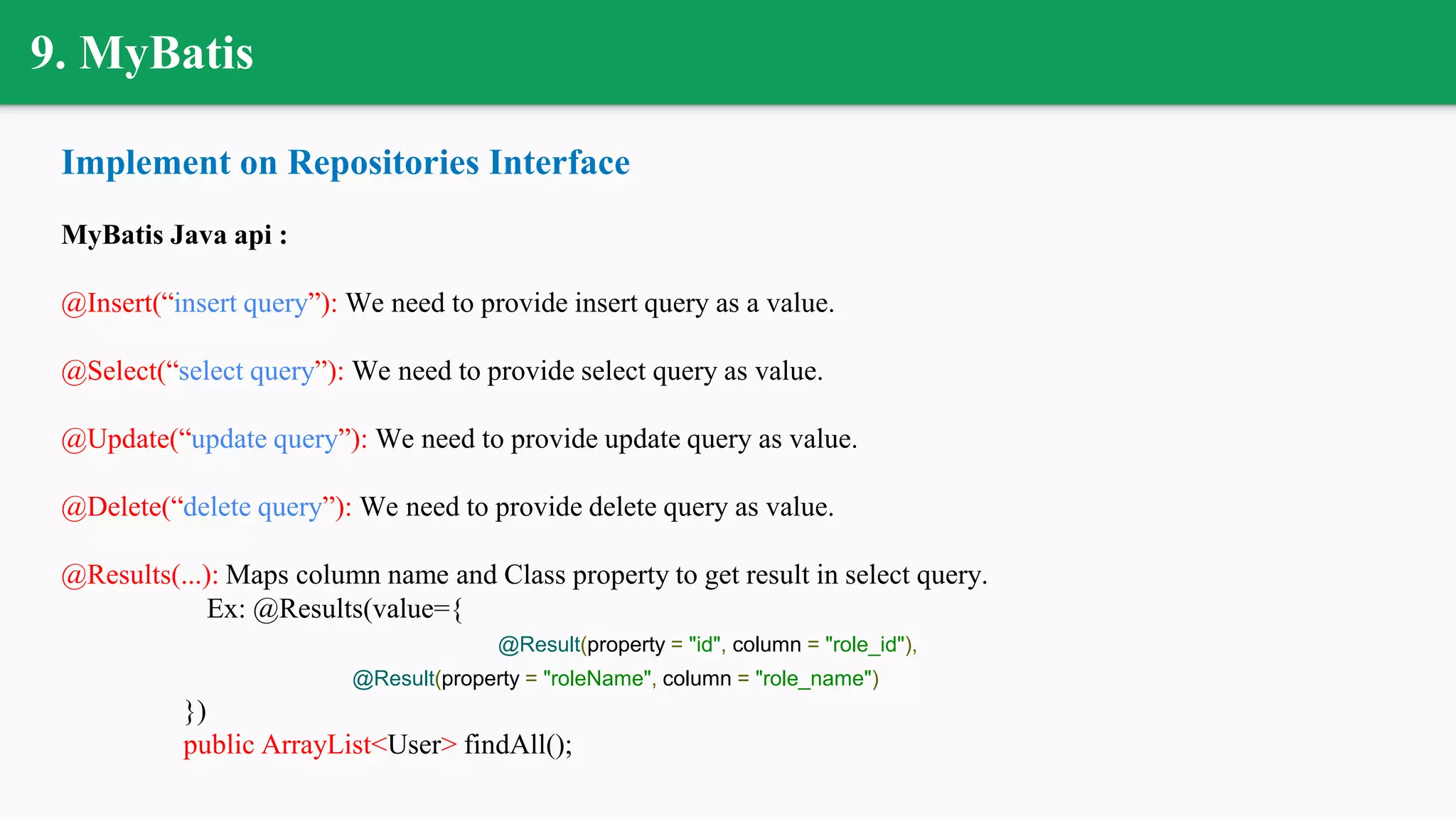 9. MyBatis
Implement on Repositories Interface
MyBatis Java api :
@Insert(“insert query”): We need to provide insert query as a value.
@Select(“select query”): We need to provide select query as value.
@Update(“update query”): We need to provide update query as value.
@Delete(“delete query”): We need to provide delete query as value.
@Results(...): Maps column name and Class property to get result in select query.
Ex: @Results(value={
@Result(property = "id", column = "role_id"),
@Result(property = "roleName", column = "role_name")
})
public ArrayList<User> findAll();
 