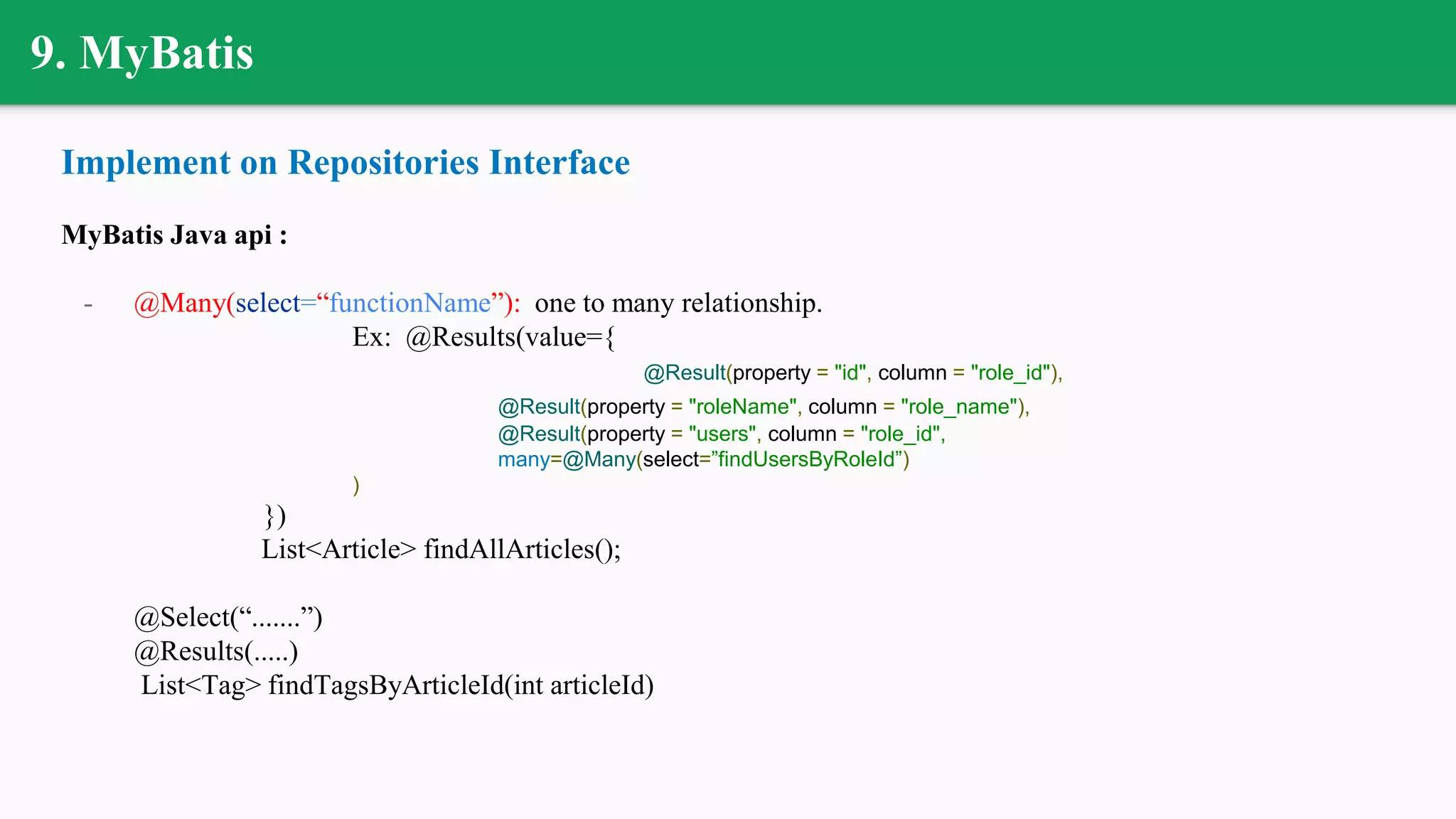 9. MyBatis
Implement on Repositories Interface
MyBatis Java api :
- @Many(select=“functionName”): one to many relationship.
Ex: @Results(value={
@Result(property = "id", column = "role_id"),
@Result(property = "roleName", column = "role_name"),
@Result(property = "users", column = "role_id",
many=@Many(select=”findUsersByRoleId”)
)
})
List<Article> findAllArticles();
@Select(“.......”)
@Results(.....)
List<Tag> findTagsByArticleId(int articleId)
 