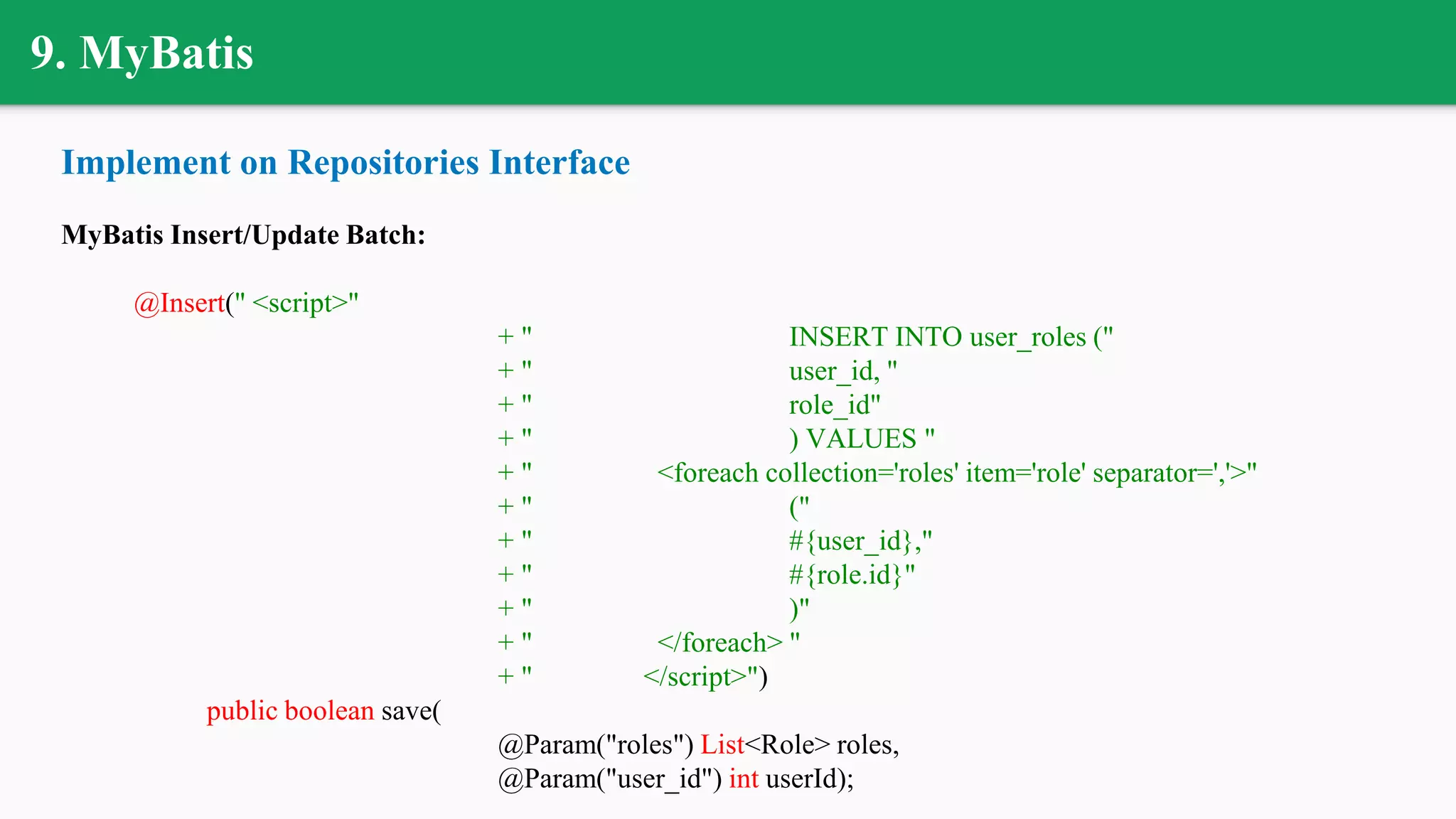 9. MyBatis
Implement on Repositories Interface
MyBatis Insert/Update Batch:
@Insert(" <script>"
+ " INSERT INTO user_roles ("
+ " user_id, "
+ " role_id"
+ " ) VALUES "
+ " <foreach collection='roles' item='role' separator=','>"
+ " ("
+ " #{user_id},"
+ " #{role.id}"
+ " )"
+ " </foreach> "
+ " </script>")
public boolean save(
@Param("roles") List<Role> roles,
@Param("user_id") int userId);
 
